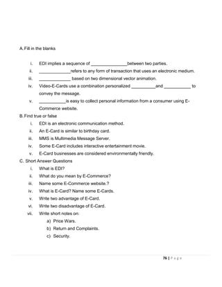 A.Fill in the blanks
i. EDI implies a sequence of _______________between two parties.
ii. _____________refers to any form of transaction that uses an electronic medium.
iii. _____________ based on two dimensional vector animation.
iv. Video-E-Cards use a combination personalized __________and ___________ to
convey the message.
v. ___________is easy to collect personal information from a consumer using E-
Commerce website.
B.Find true or false
i. EDI is an electronic communication method.
ii. An E-Card is similar to birthday card.
iii. MMS is Multimedia Message Server.
iv. Some E-Card includes interactive entertainment movie.
v. E-Card businesses are considered environmentally friendly.
C. Short Answer Questions
i. What is EDI?
ii. What do you mean by E-Commerce?
iii. Name some E-Commerce website.?
iv. What is E-Card? Name some E-Cards.
v. Write two advantage of E-Card.
vi. Write two disadvantage of E-Card.
vii. Write short notes on:
a) Price Wars.
b) Return and Complaints.
c) Security.
76 | P a g e
 