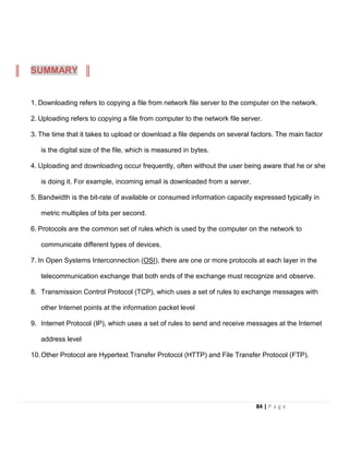 1. Downloading refers to copying a file from network file server to the computer on the network.
2. Uploading refers to copying a file from computer to the network file server.
3. The time that it takes to upload or download a file depends on several factors. The main factor
is the digital size of the file, which is measured in bytes.
4. Uploading and downloading occur frequently, often without the user being aware that he or she
is doing it. For example, incoming email is downloaded from a server.
5. Bandwidth is the bit-rate of available or consumed information capacity expressed typically in
metric multiples of bits per second.
6. Protocols are the common set of rules which is used by the computer on the network to
communicate different types of devices.
7. In Open Systems Interconnection (OSI), there are one or more protocols at each layer in the
telecommunication exchange that both ends of the exchange must recognize and observe.
8. Transmission Control Protocol (TCP), which uses a set of rules to exchange messages with
other Internet points at the information packet level
9. Internet Protocol (IP), which uses a set of rules to send and receive messages at the Internet
address level
10.Other Protocol are Hypertext Transfer Protocol (HTTP) and File Transfer Protocol (FTP).
SUMMARY
84 | P a g e
 