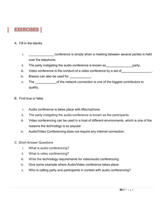 A. Fill in the blanks
i. ______________ conference is simply when a meeting between several parties is held
over the telephone.
ii. The party instigating the audio conference is known as_______________party.
iii. Video conference is the conduct of a video conference by a set of_________________.
iv. Breeze can also be used for ____________.
v. The ____________of the network connection is one of the biggest contributors to
quality.
B. Find true or false
i. Audio conference is takes place with Miscrophone.
ii. The party instigating the audio-conference is known as the participants.
iii. Video conferencing can be used in a host of different environments, which is one of the
reasons the technology is so popular
iv. Audio/Video Conferencing does not require any internet connection.
C. Short Answer Questions
i. What is audio conferencing?
ii. What is video conferencing?
iii. Write the technology requirements for video/audio conferencing.
iv. Give some example where Audio/Video conference takes place.
v. Who is calling party and participants in context with audio conferencing?
EXERCISES
90 | P a g e
 