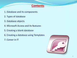 1. Database and its components
2. Types of database
3. Database objects
4. Microsoft Access and its features
5. Creating a blank database
6. Creating a database using Templates
7. Career in IT
Contents
2
 