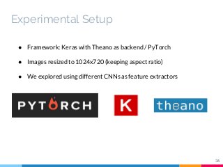 ● Framework: Keras with Theano as backend / PyTorch
● Images resized to 1024x720 (keeping aspect ratio)
● We explored using different CNNs as feature extractors
36
Experimental Setup
 