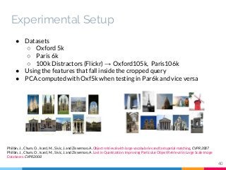 ● Datasets
○ Oxford 5k
○ Paris 6k
○ 100k Distractors (Flickr) → Oxford105k, Paris106k
● Using the features that fall inside the cropped query
● PCA computed with Oxf5k when testing in Par6k and vice versa
Philbin, J. , Chum, O. , Isard, M. , Sivic, J. and Zisserman, A. Object retrieval with large vocabularies and fast spatial matching, CVPR 2007
Philbin, J. , Chum, O. , Isard, M. , Sivic, J. and Zisserman, A. Lost in Quantization: Improving Particular Object Retrieval in Large Scale Image
Databases. CVPR 2008
40
Experimental Setup
 