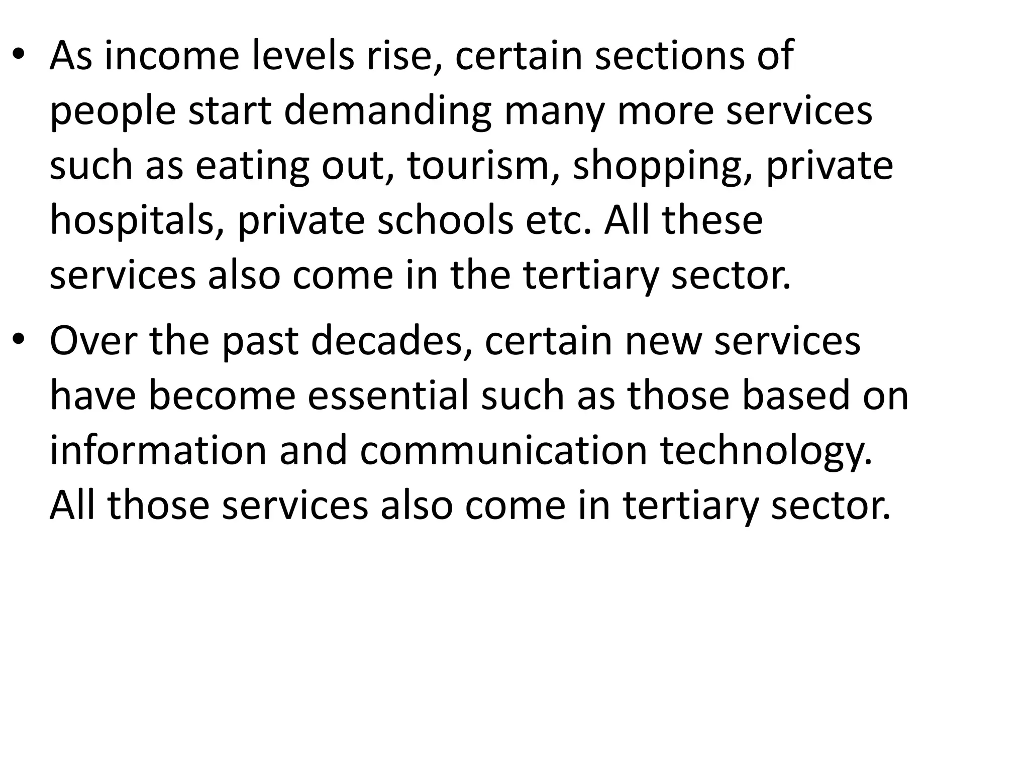 • As income levels rise, certain sections of
people start demanding many more services
such as eating out, tourism, shopping, private
hospitals, private schools etc. All these
services also come in the tertiary sector.
• Over the past decades, certain new services
have become essential such as those based on
information and communication technology.
All those services also come in tertiary sector.
 