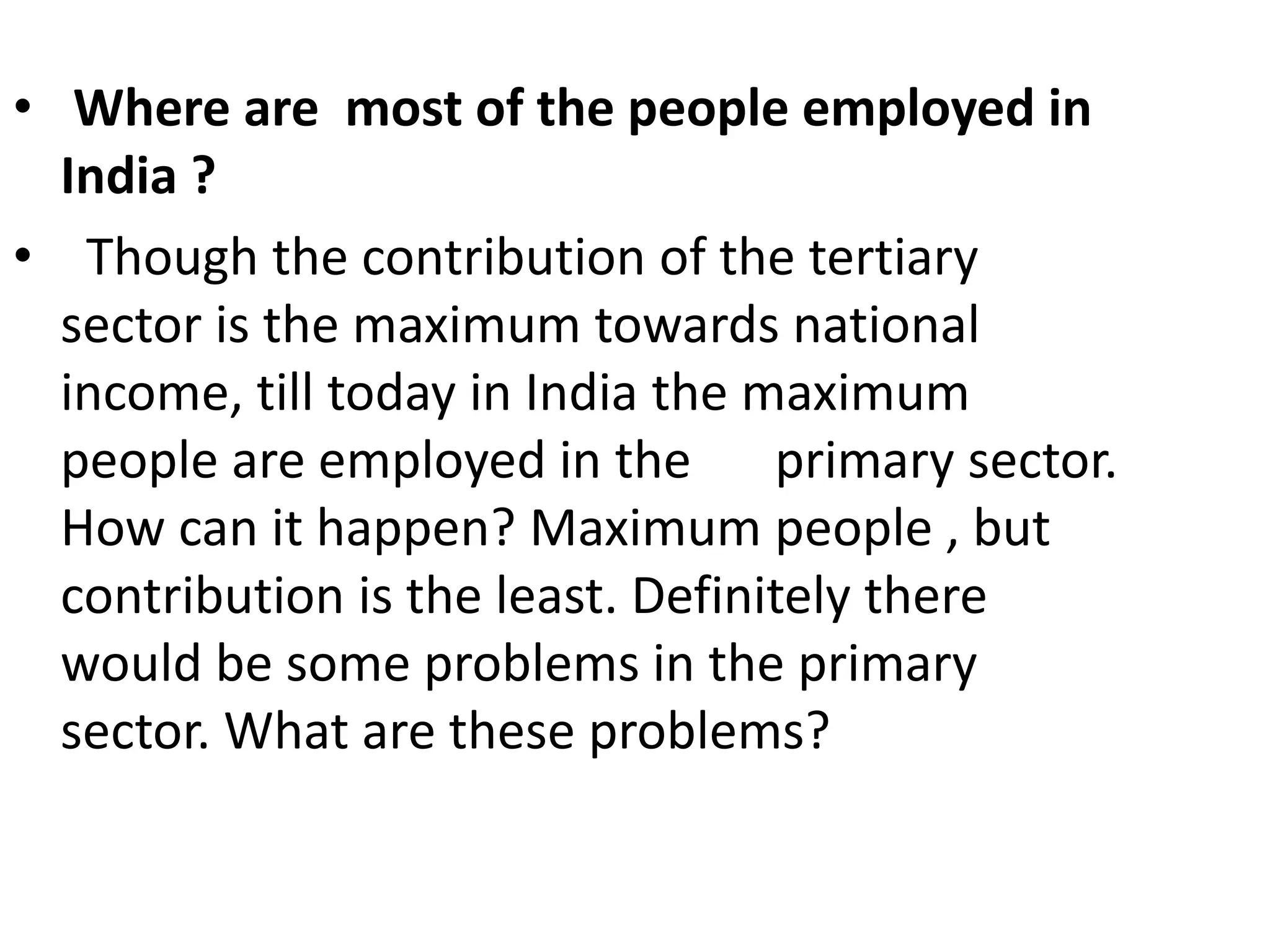 • Where are most of the people employed in
India ?
• Though the contribution of the tertiary
sector is the maximum towards national
income, till today in India the maximum
people are employed in the primary sector.
How can it happen? Maximum people , but
contribution is the least. Definitely there
would be some problems in the primary
sector. What are these problems?
 