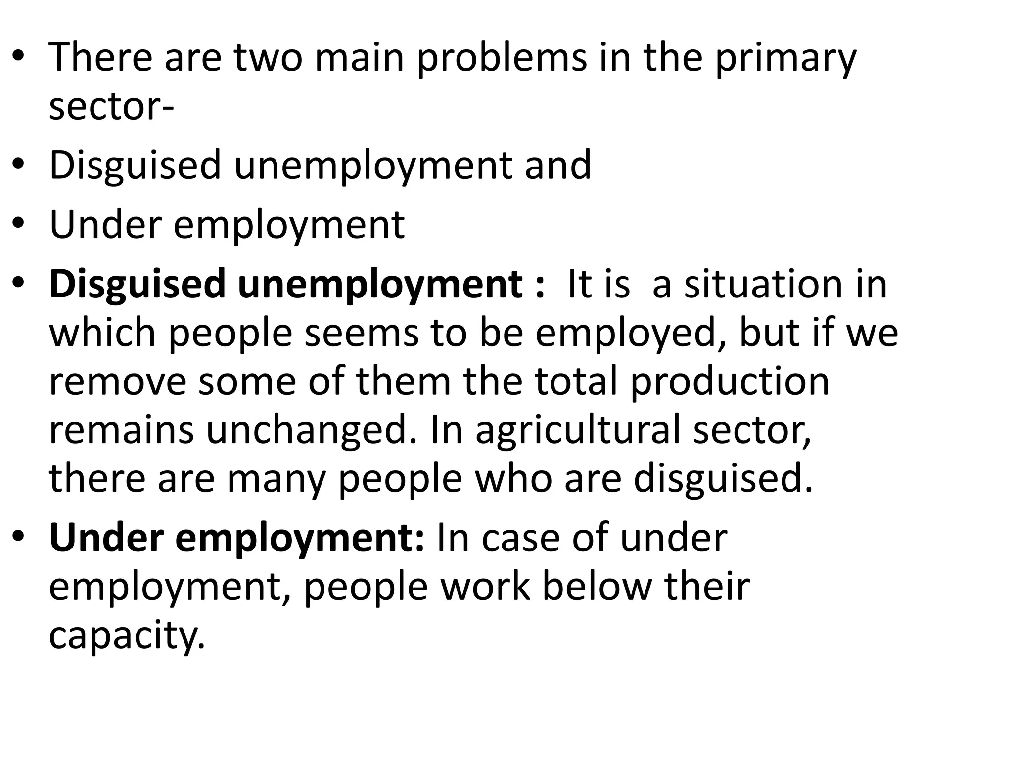 • There are two main problems in the primary
sector-
• Disguised unemployment and
• Under employment
• Disguised unemployment : It is a situation in
which people seems to be employed, but if we
remove some of them the total production
remains unchanged. In agricultural sector,
there are many people who are disguised.
• Under employment: In case of under
employment, people work below their
capacity.
 