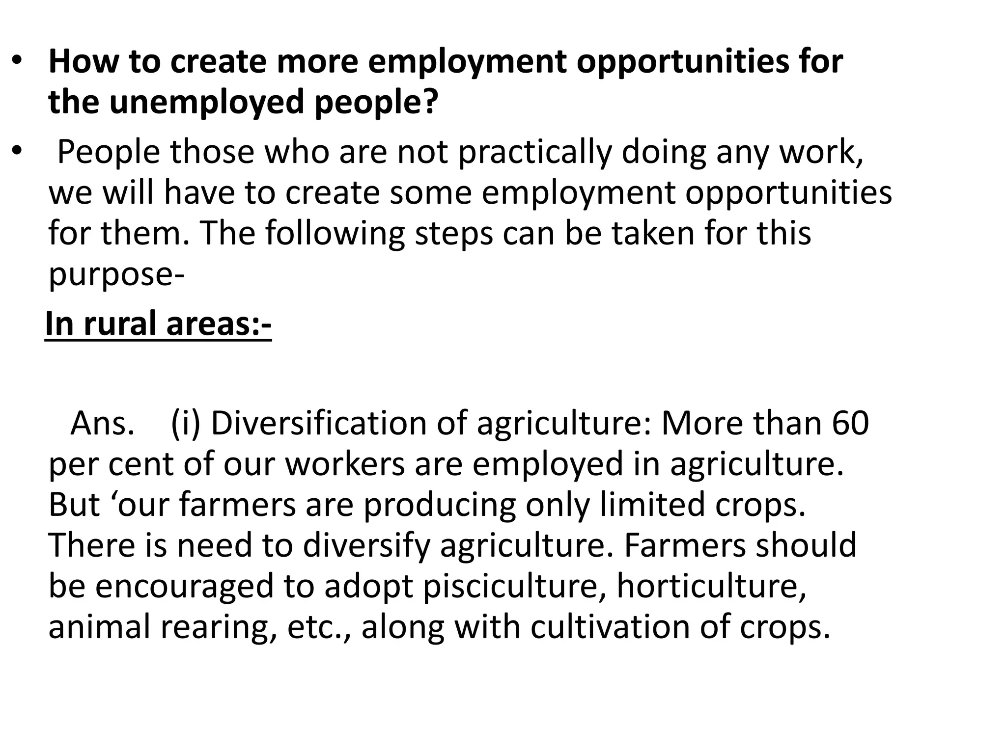 • How to create more employment opportunities for
the unemployed people?
• People those who are not practically doing any work,
we will have to create some employment opportunities
for them. The following steps can be taken for this
purpose-
In rural areas:-
Ans. (i) Diversification of agriculture: More than 60
per cent of our workers are employed in agriculture.
But ‘our farmers are producing only limited crops.
There is need to diversify agriculture. Farmers should
be encouraged to adopt pisciculture, horticulture,
animal rearing, etc., along with cultivation of crops.
 