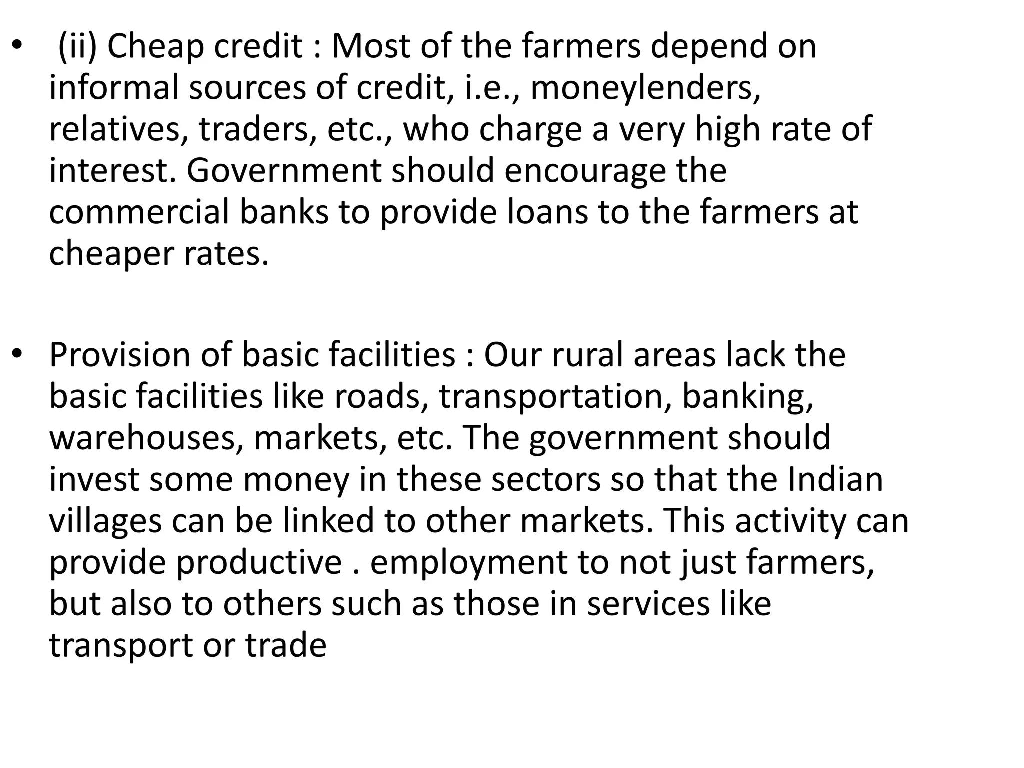 • (ii) Cheap credit : Most of the farmers depend on
informal sources of credit, i.e., moneylenders,
relatives, traders, etc., who charge a very high rate of
interest. Government should encourage the
commercial banks to provide loans to the farmers at
cheaper rates.
• Provision of basic facilities : Our rural areas lack the
basic facilities like roads, transportation, banking,
warehouses, markets, etc. The government should
invest some money in these sectors so that the Indian
villages can be linked to other markets. This activity can
provide productive . employment to not just farmers,
but also to others such as those in services like
transport or trade
 