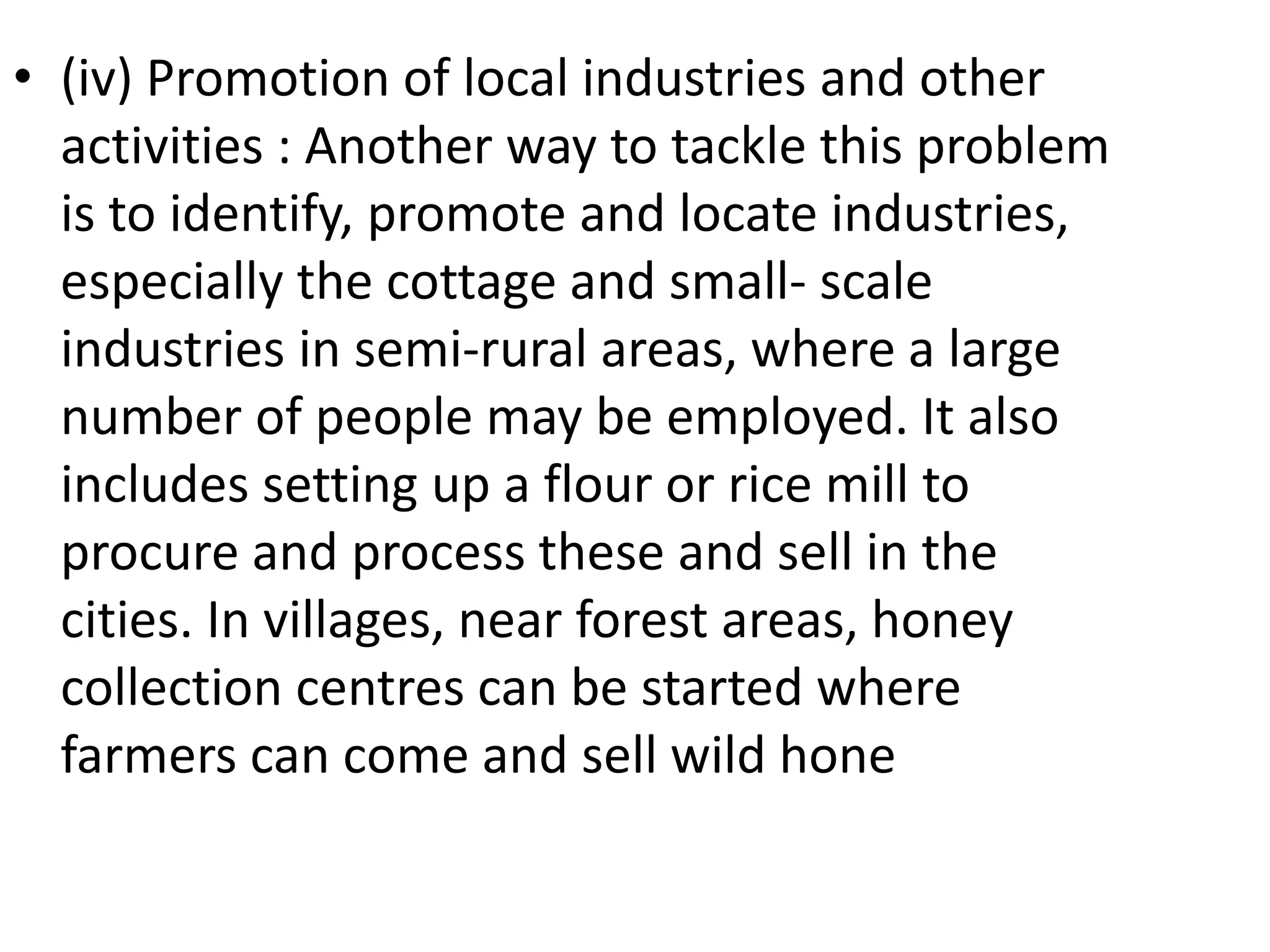 • (iv) Promotion of local industries and other
activities : Another way to tackle this problem
is to identify, promote and locate industries,
especially the cottage and small- scale
industries in semi-rural areas, where a large
number of people may be employed. It also
includes setting up a flour or rice mill to
procure and process these and sell in the
cities. In villages, near forest areas, honey
collection centres can be started where
farmers can come and sell wild hone
 