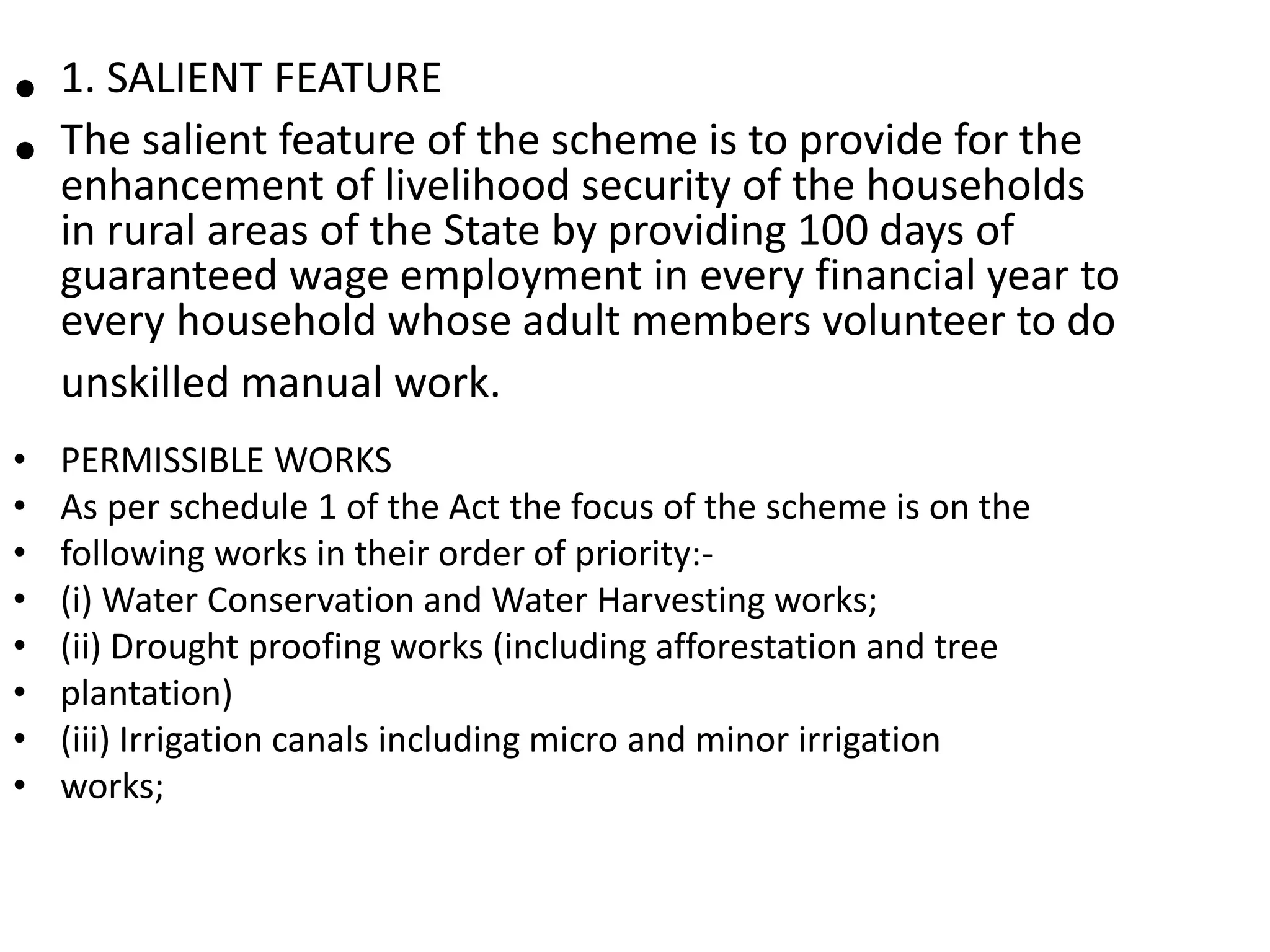 • 1. SALIENT FEATURE
• The salient feature of the scheme is to provide for the
enhancement of livelihood security of the households
in rural areas of the State by providing 100 days of
guaranteed wage employment in every financial year to
every household whose adult members volunteer to do
unskilled manual work.
• PERMISSIBLE WORKS
• As per schedule 1 of the Act the focus of the scheme is on the
• following works in their order of priority:-
• (i) Water Conservation and Water Harvesting works;
• (ii) Drought proofing works (including afforestation and tree
• plantation)
• (iii) Irrigation canals including micro and minor irrigation
• works;
 