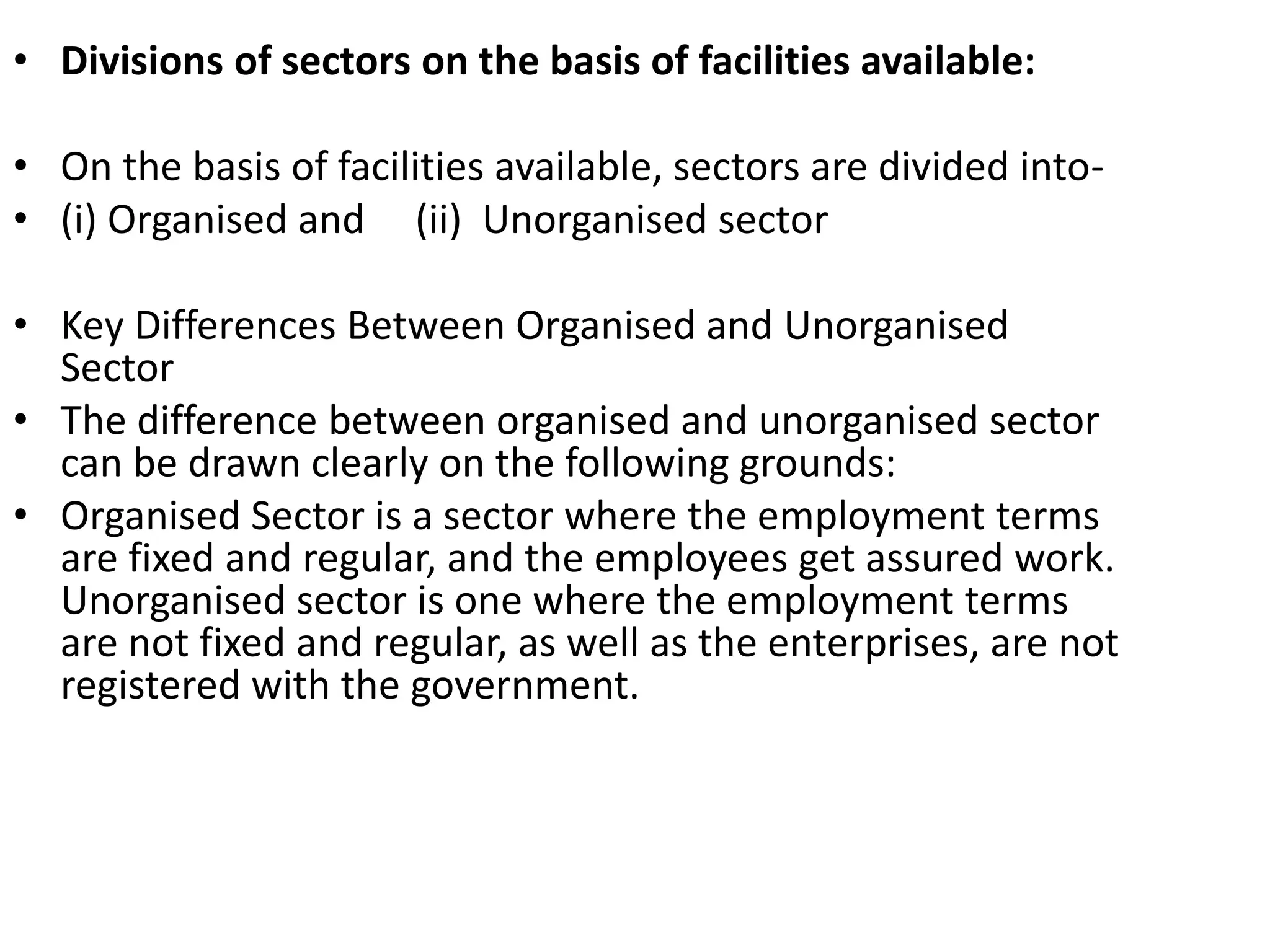 • Divisions of sectors on the basis of facilities available:
• On the basis of facilities available, sectors are divided into-
• (i) Organised and (ii) Unorganised sector
• Key Differences Between Organised and Unorganised
Sector
• The difference between organised and unorganised sector
can be drawn clearly on the following grounds:
• Organised Sector is a sector where the employment terms
are fixed and regular, and the employees get assured work.
Unorganised sector is one where the employment terms
are not fixed and regular, as well as the enterprises, are not
registered with the government.
 