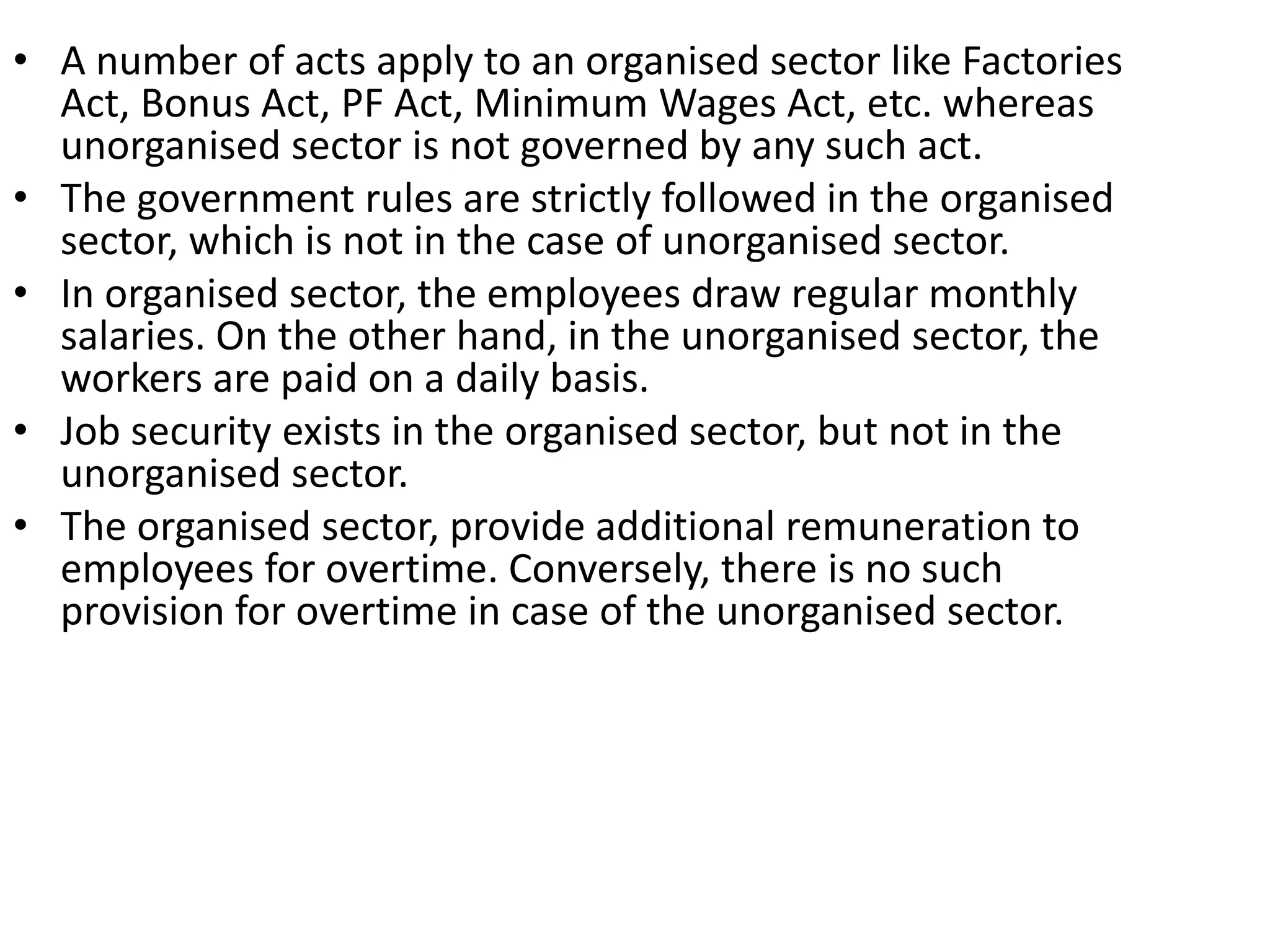 • A number of acts apply to an organised sector like Factories
Act, Bonus Act, PF Act, Minimum Wages Act, etc. whereas
unorganised sector is not governed by any such act.
• The government rules are strictly followed in the organised
sector, which is not in the case of unorganised sector.
• In organised sector, the employees draw regular monthly
salaries. On the other hand, in the unorganised sector, the
workers are paid on a daily basis.
• Job security exists in the organised sector, but not in the
unorganised sector.
• The organised sector, provide additional remuneration to
employees for overtime. Conversely, there is no such
provision for overtime in case of the unorganised sector.
 