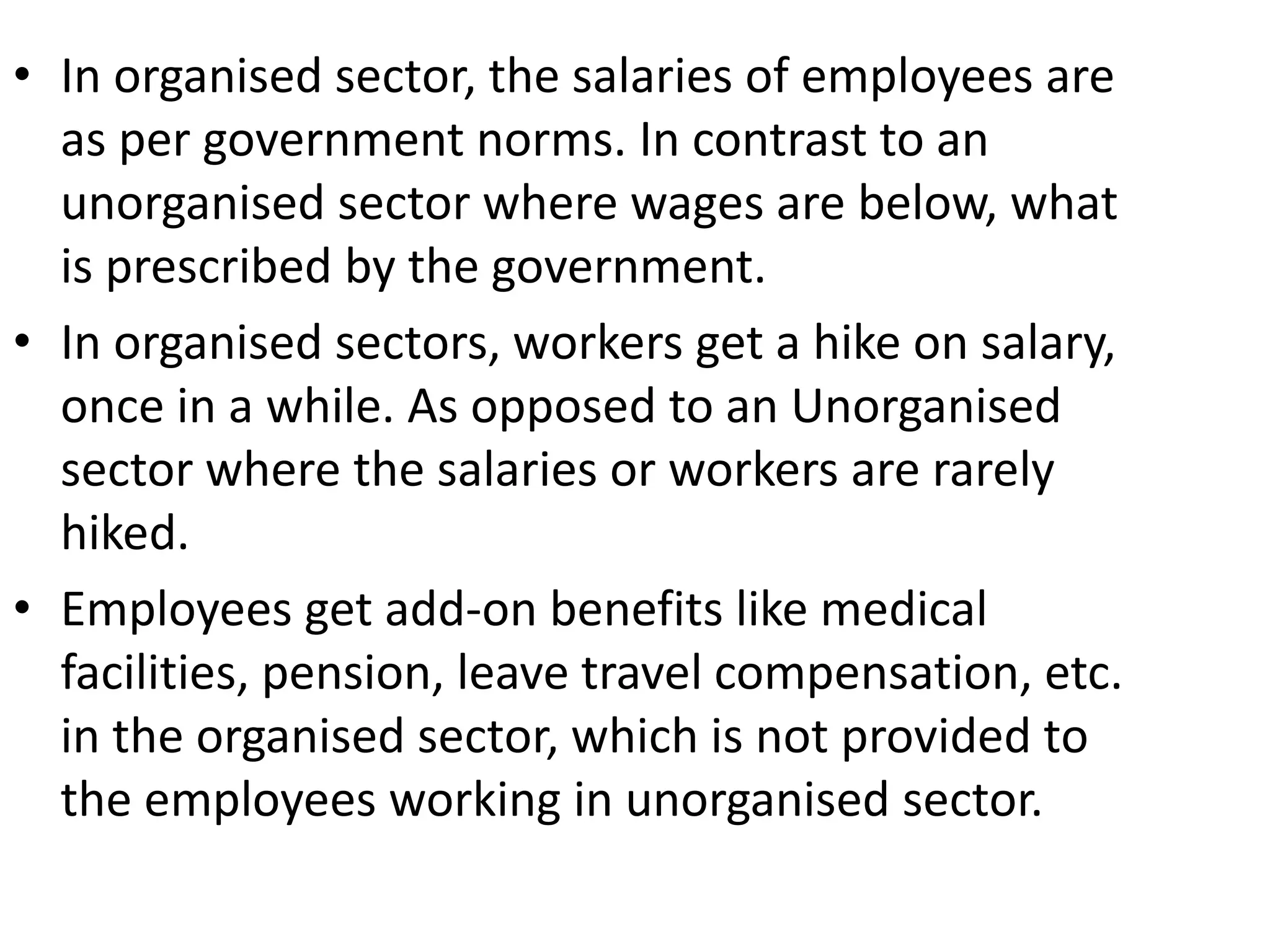 • In organised sector, the salaries of employees are
as per government norms. In contrast to an
unorganised sector where wages are below, what
is prescribed by the government.
• In organised sectors, workers get a hike on salary,
once in a while. As opposed to an Unorganised
sector where the salaries or workers are rarely
hiked.
• Employees get add-on benefits like medical
facilities, pension, leave travel compensation, etc.
in the organised sector, which is not provided to
the employees working in unorganised sector.
 