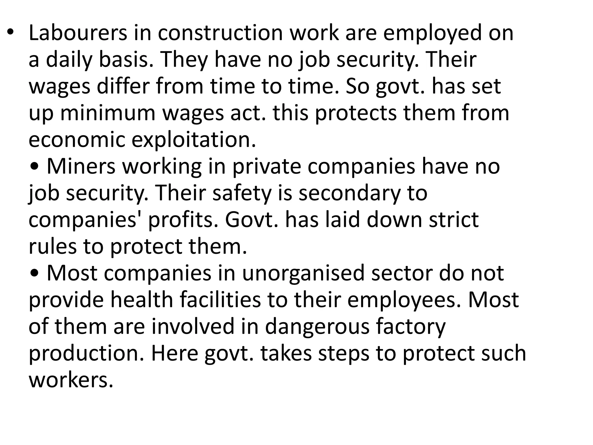 • Labourers in construction work are employed on
a daily basis. They have no job security. Their
wages differ from time to time. So govt. has set
up minimum wages act. this protects them from
economic exploitation.
• Miners working in private companies have no
job security. Their safety is secondary to
companies' profits. Govt. has laid down strict
rules to protect them.
• Most companies in unorganised sector do not
provide health facilities to their employees. Most
of them are involved in dangerous factory
production. Here govt. takes steps to protect such
workers.
 