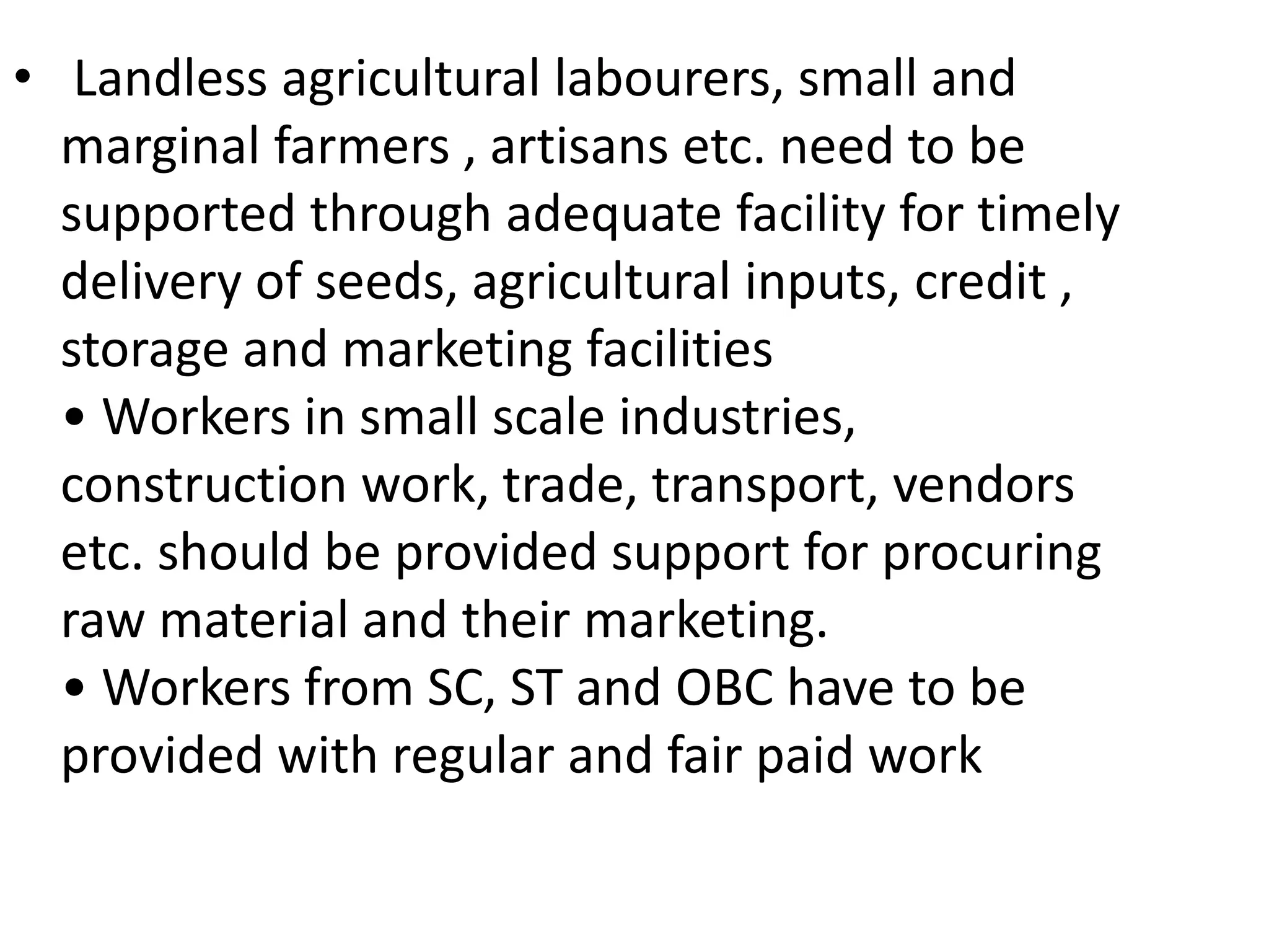 • Landless agricultural labourers, small and
marginal farmers , artisans etc. need to be
supported through adequate facility for timely
delivery of seeds, agricultural inputs, credit ,
storage and marketing facilities
• Workers in small scale industries,
construction work, trade, transport, vendors
etc. should be provided support for procuring
raw material and their marketing.
• Workers from SC, ST and OBC have to be
provided with regular and fair paid work
 