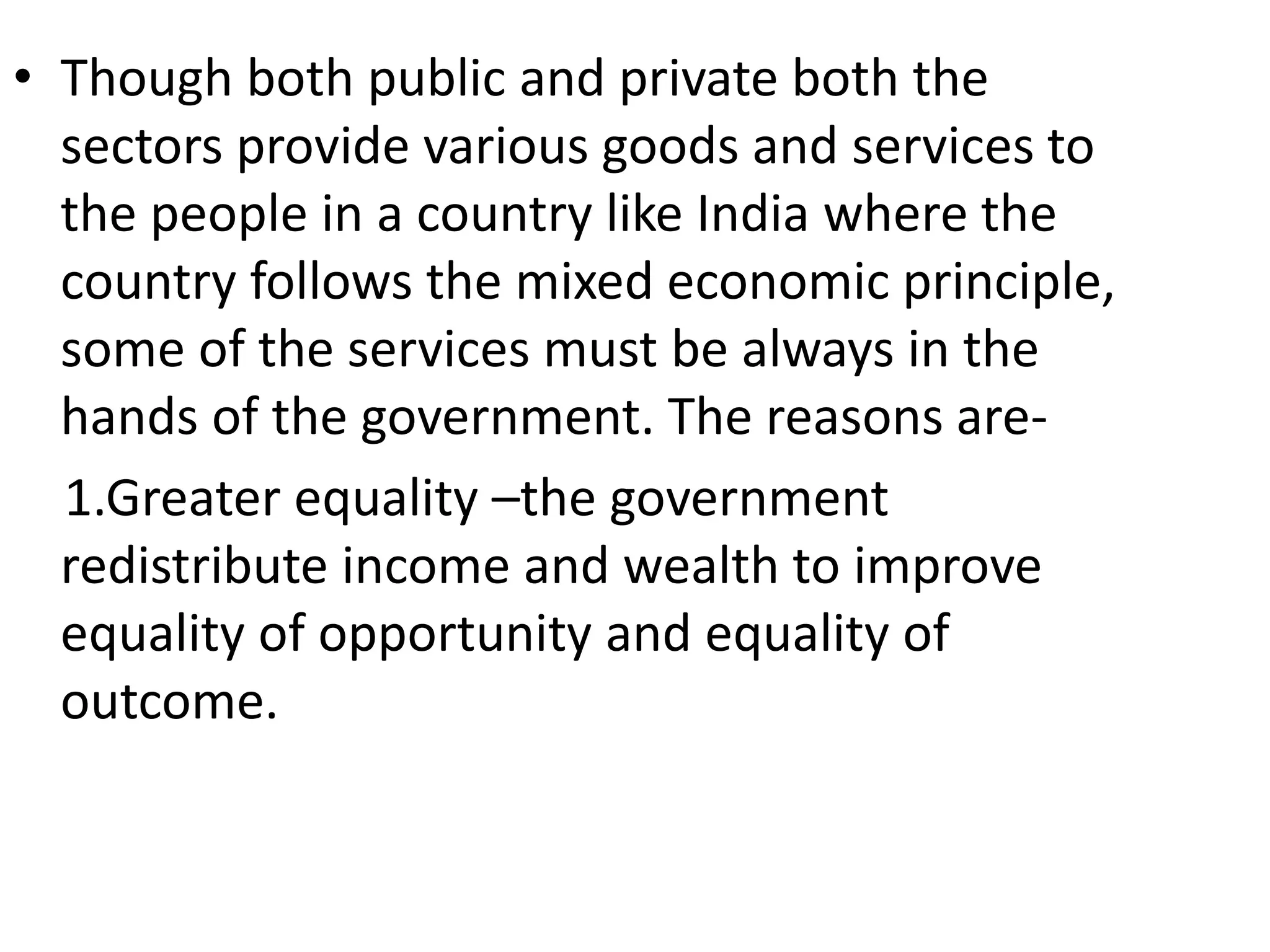• Though both public and private both the
sectors provide various goods and services to
the people in a country like India where the
country follows the mixed economic principle,
some of the services must be always in the
hands of the government. The reasons are-
1.Greater equality –the government
redistribute income and wealth to improve
equality of opportunity and equality of
outcome.
 