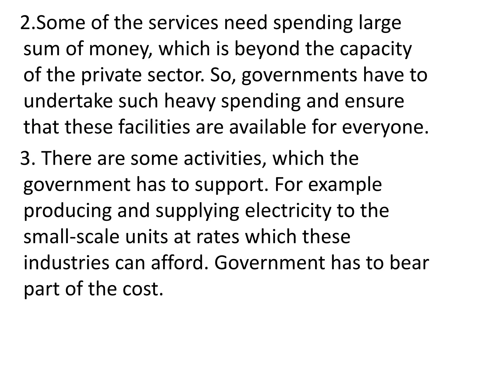 2.Some of the services need spending large
sum of money, which is beyond the capacity
of the private sector. So, governments have to
undertake such heavy spending and ensure
that these facilities are available for everyone.
3. There are some activities, which the
government has to support. For example
producing and supplying electricity to the
small-scale units at rates which these
industries can afford. Government has to bear
part of the cost.
 