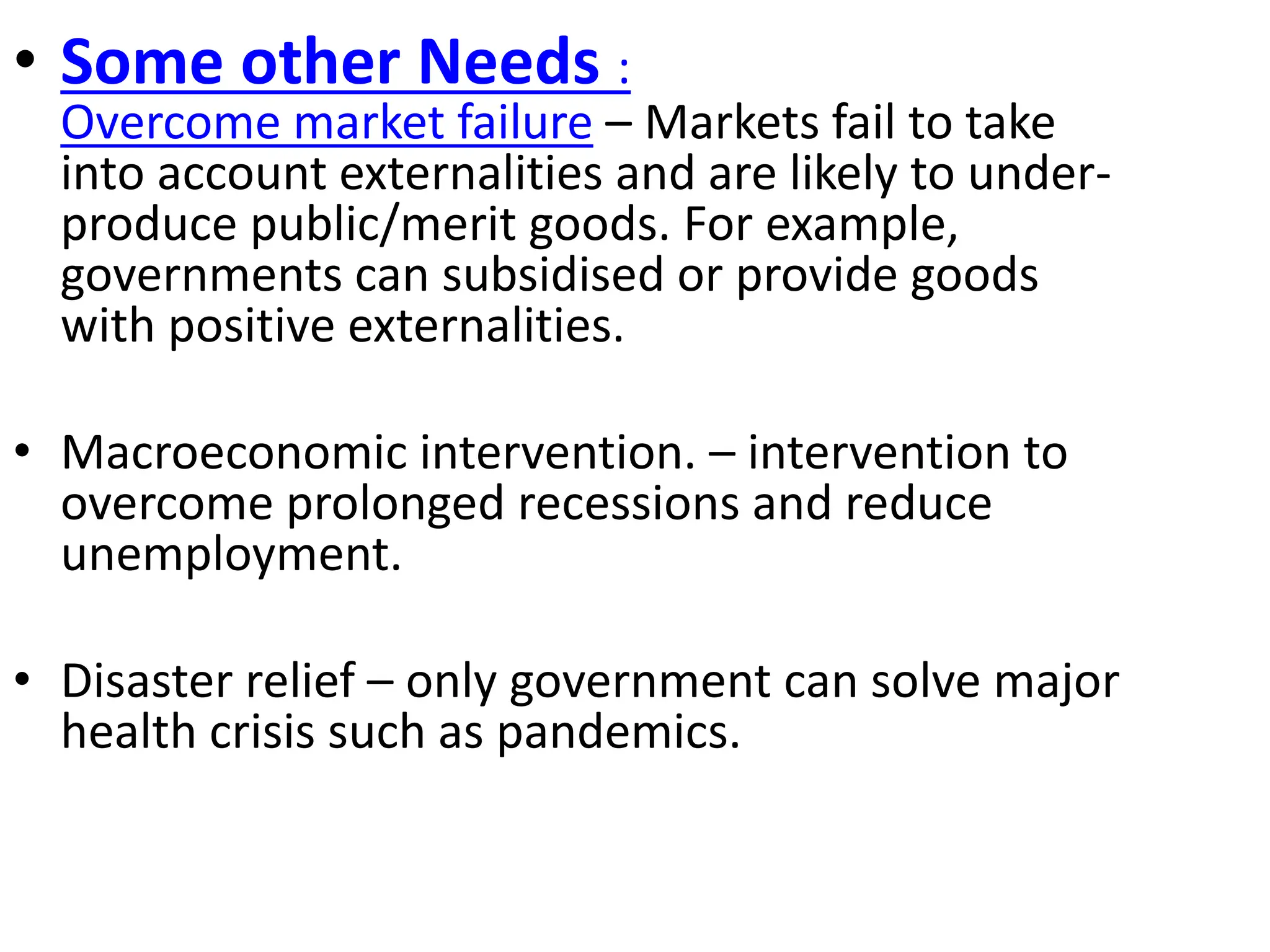 • Some other Needs :
Overcome market failure – Markets fail to take
into account externalities and are likely to under-
produce public/merit goods. For example,
governments can subsidised or provide goods
with positive externalities.
• Macroeconomic intervention. – intervention to
overcome prolonged recessions and reduce
unemployment.
• Disaster relief – only government can solve major
health crisis such as pandemics.
 