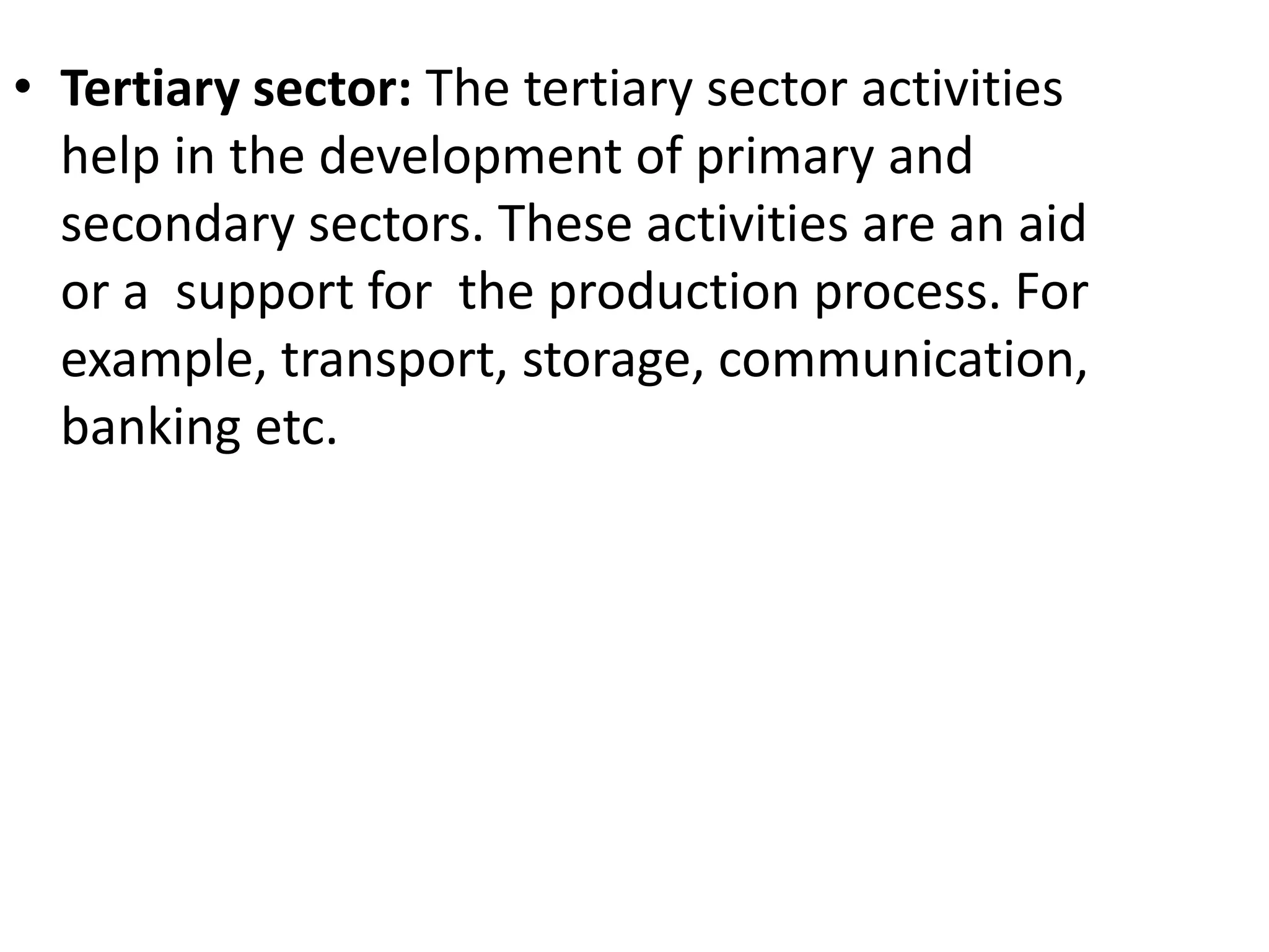 • Tertiary sector: The tertiary sector activities
help in the development of primary and
secondary sectors. These activities are an aid
or a support for the production process. For
example, transport, storage, communication,
banking etc.
 