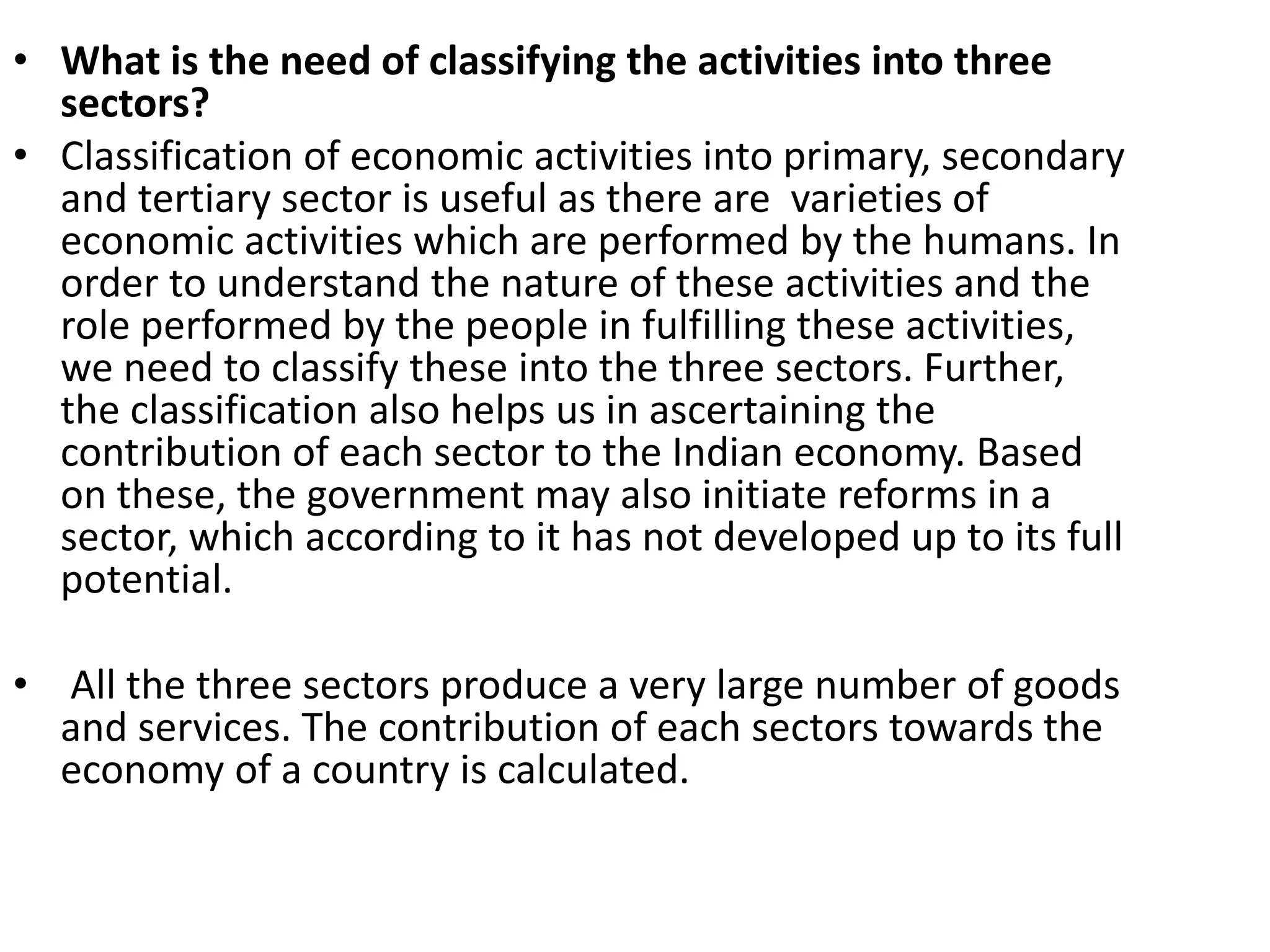 • What is the need of classifying the activities into three
sectors?
• Classification of economic activities into primary, secondary
and tertiary sector is useful as there are varieties of
economic activities which are performed by the humans. In
order to understand the nature of these activities and the
role performed by the people in fulfilling these activities,
we need to classify these into the three sectors. Further,
the classification also helps us in ascertaining the
contribution of each sector to the Indian economy. Based
on these, the government may also initiate reforms in a
sector, which according to it has not developed up to its full
potential.
• All the three sectors produce a very large number of goods
and services. The contribution of each sectors towards the
economy of a country is calculated.
 