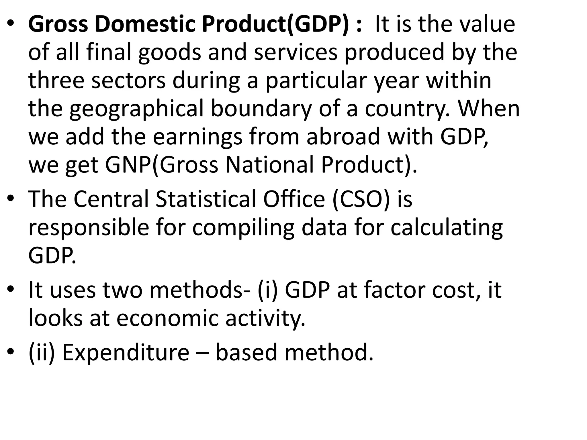 • Gross Domestic Product(GDP) : It is the value
of all final goods and services produced by the
three sectors during a particular year within
the geographical boundary of a country. When
we add the earnings from abroad with GDP,
we get GNP(Gross National Product).
• The Central Statistical Office (CSO) is
responsible for compiling data for calculating
GDP.
• It uses two methods- (i) GDP at factor cost, it
looks at economic activity.
• (ii) Expenditure – based method.
 