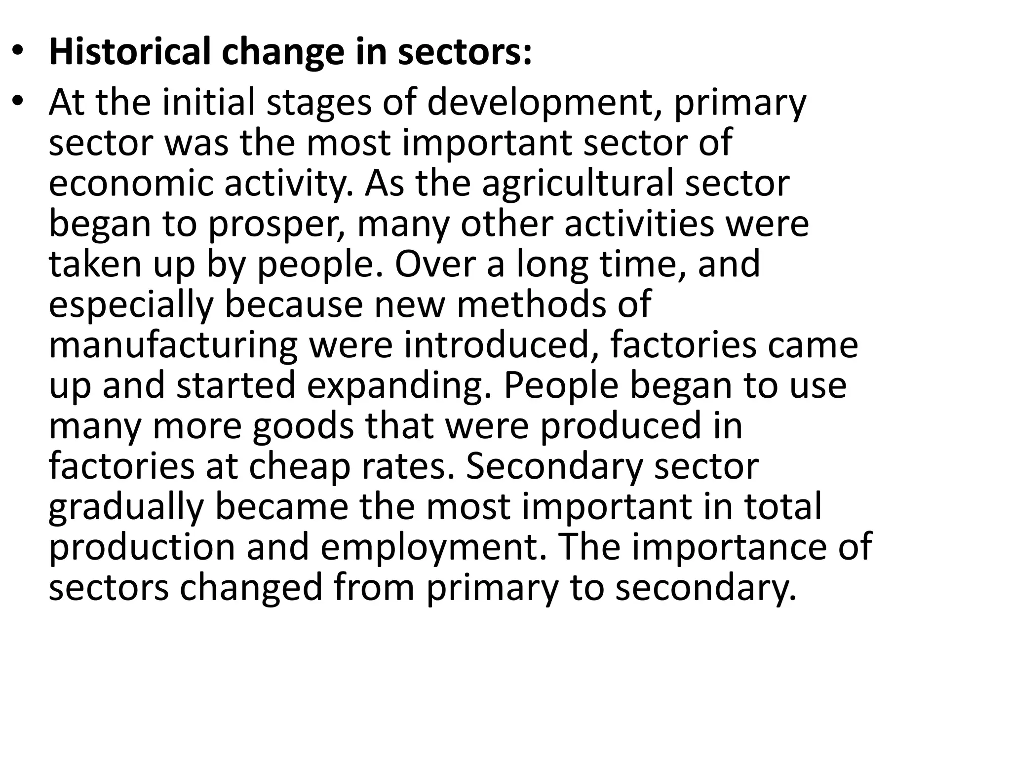 • Historical change in sectors:
• At the initial stages of development, primary
sector was the most important sector of
economic activity. As the agricultural sector
began to prosper, many other activities were
taken up by people. Over a long time, and
especially because new methods of
manufacturing were introduced, factories came
up and started expanding. People began to use
many more goods that were produced in
factories at cheap rates. Secondary sector
gradually became the most important in total
production and employment. The importance of
sectors changed from primary to secondary.
 