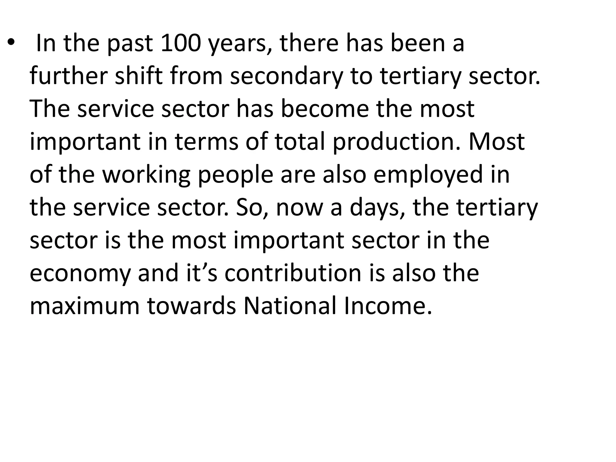 • In the past 100 years, there has been a
further shift from secondary to tertiary sector.
The service sector has become the most
important in terms of total production. Most
of the working people are also employed in
the service sector. So, now a days, the tertiary
sector is the most important sector in the
economy and it’s contribution is also the
maximum towards National Income.
 
