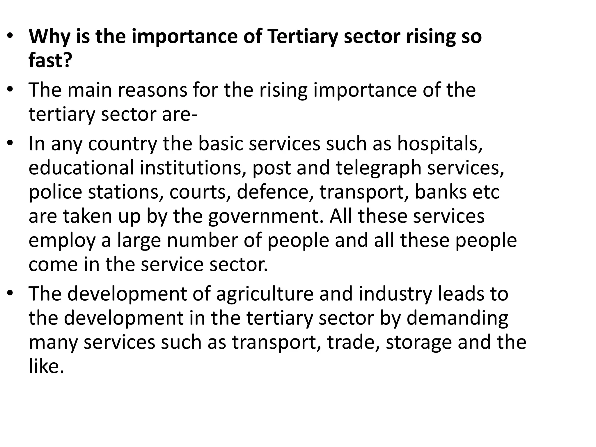 • Why is the importance of Tertiary sector rising so
fast?
• The main reasons for the rising importance of the
tertiary sector are-
• In any country the basic services such as hospitals,
educational institutions, post and telegraph services,
police stations, courts, defence, transport, banks etc
are taken up by the government. All these services
employ a large number of people and all these people
come in the service sector.
• The development of agriculture and industry leads to
the development in the tertiary sector by demanding
many services such as transport, trade, storage and the
like.
 
