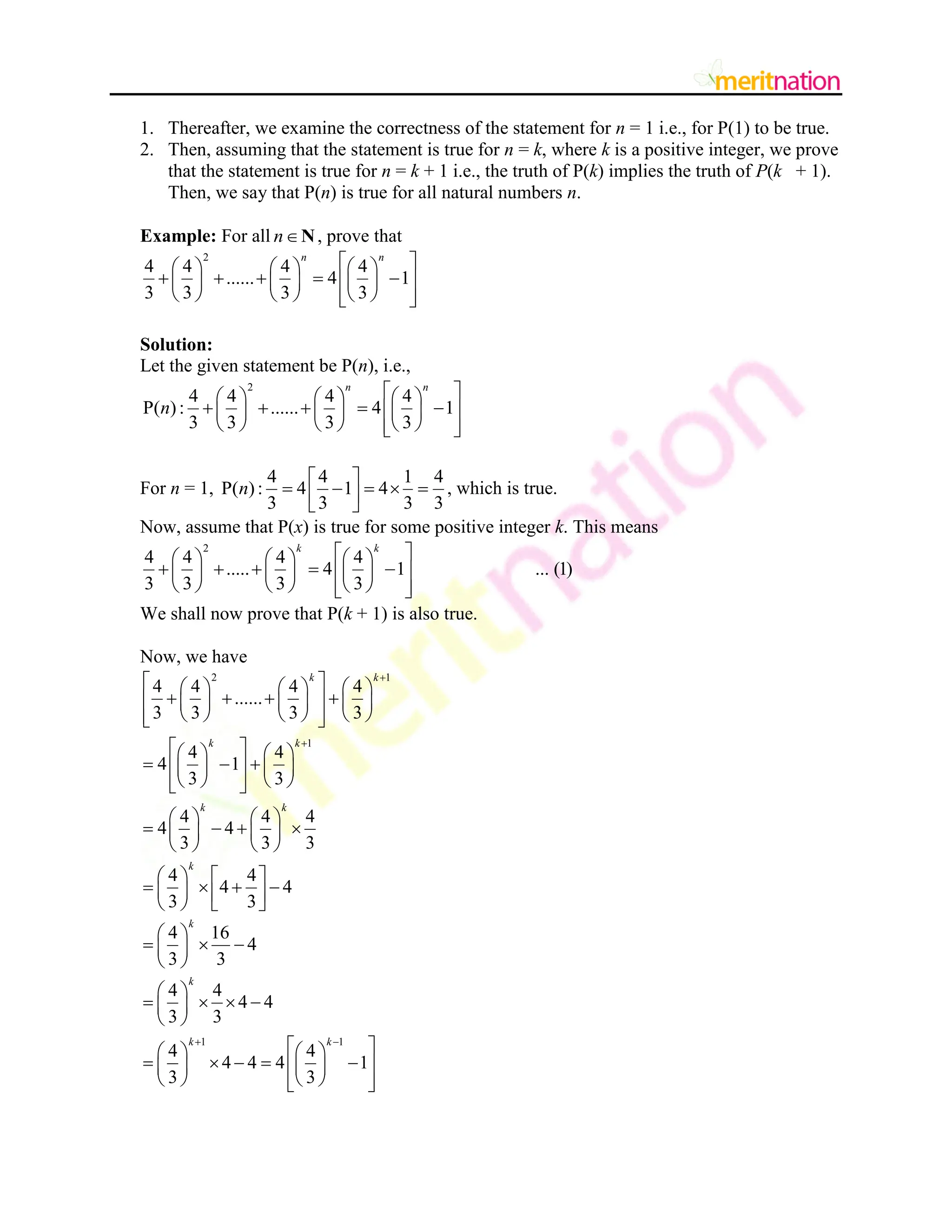 1. Thereafter, we examine the correctness of the statement for n = 1 i.e., for P(1) to be true.
2. Then, assuming that the statement is true for n = k, where k is a positive integer, we prove
that the statement is true for n = k + 1 i.e., the truth of P(k) implies the truth of P(k + 1).
Then, we say that P(n) is true for all natural numbers n.
Example: For all nN, prove that
2
4 4 4 4
...... 4 1
3 3 3 3
n n
 
     
    
 
     
     
 
 
Solution:
Let the given statement be P(n), i.e.,
2
4 4 4 4
P( ): ...... 4 1
3 3 3 3
n n
n
 
     
    
 
     
     
 
 
For n = 1,
4 4 1 4
P( ): 4 1 4
3 3 3 3
n
 
    
 
 
, which is true.
Now, assume that P(x) is true for some positive integer k. This means
2
4 4 4 4
..... 4 1 ... (1)
3 3 3 3
k k
 
     
    
 
     
     
 
 
We shall now prove that P(k + 1) is also true.
Now, we have
2 1
1
4 4 4 4
......
3 3 3 3
4 4
4 1
3 3
4 4 4
4 4
3 3 3
k k
k k
k k


 
     
   
 
     
     
 
 
 
   
  
 
   
   
 
 
   
   
   
   
4 4
4 4
3 3
k
   
   
   
   
4 16
4
3 3
k
 
  
 
 
1 1
4 4
4 4
3 3
4 4
4 4 4 1
3 3
k
k k
 
 
   
 
 
 
   
    
 
   
   
 
 
 