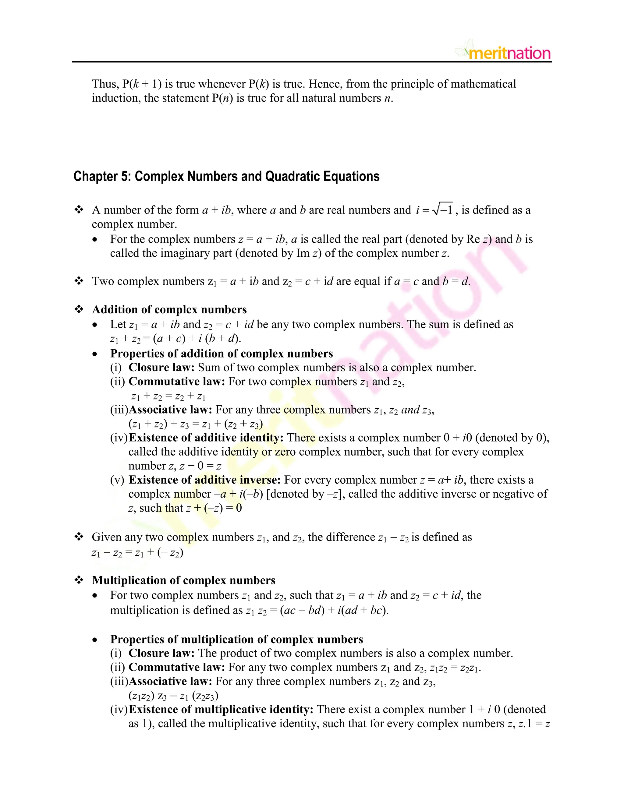 Thus, P(k + 1) is true whenever P(k) is true. Hence, from the principle of mathematical
induction, the statement P(n) is true for all natural numbers n.
Chapter 5: Complex Numbers and Quadratic Equations
 A number of the form a + ib, where a and b are real numbers and 1
i   , is defined as a
complex number.
 For the complex numbers z = a + ib, a is called the real part (denoted by Re z) and b is
called the imaginary part (denoted by Im z) of the complex number z.
 Two complex numbers z1 = a + ib and z2 = c + id are equal if a = c and b = d.
 Addition of complex numbers
 Let z1 = a + ib and z2 = c + id be any two complex numbers. The sum is defined as
z1 + z2 = (a + c) + i (b + d).
 Properties of addition of complex numbers
(i) Closure law: Sum of two complex numbers is also a complex number.
(ii) Commutative law: For two complex numbers z1 and z2,
z1 + z2 = z2 + z1
(iii)Associative law: For any three complex numbers z1, z2 and z3,
(z1 + z2) + z3 = z1 + (z2 + z3)
(iv)Existence of additive identity: There exists a complex number 0 + i0 (denoted by 0),
called the additive identity or zero complex number, such that for every complex
number z, z + 0 = z
(v) Existence of additive inverse: For every complex number z = a+ ib, there exists a
complex number –a + i(–b) [denoted by –z], called the additive inverse or negative of
z, such that z + (–z) = 0
 Given any two complex numbers z1, and z2, the difference z1  z2 is defined as
z1  z2 = z1 + (– z2)
 Multiplication of complex numbers
 For two complex numbers z1 and z2, such that z1 = a + ib and z2 = c + id, the
multiplication is defined as z1 z2 = (ac  bd) + i(ad + bc).
 Properties of multiplication of complex numbers
(i) Closure law: The product of two complex numbers is also a complex number.
(ii) Commutative law: For any two complex numbers z1 and z2, z1z2 = z2z1.
(iii)Associative law: For any three complex numbers z1, z2 and z3,
(z1z2) z3 = z1 (z2z3)
(iv)Existence of multiplicative identity: There exist a complex number 1 + i 0 (denoted
as 1), called the multiplicative identity, such that for every complex numbers z, z.1 = z
 