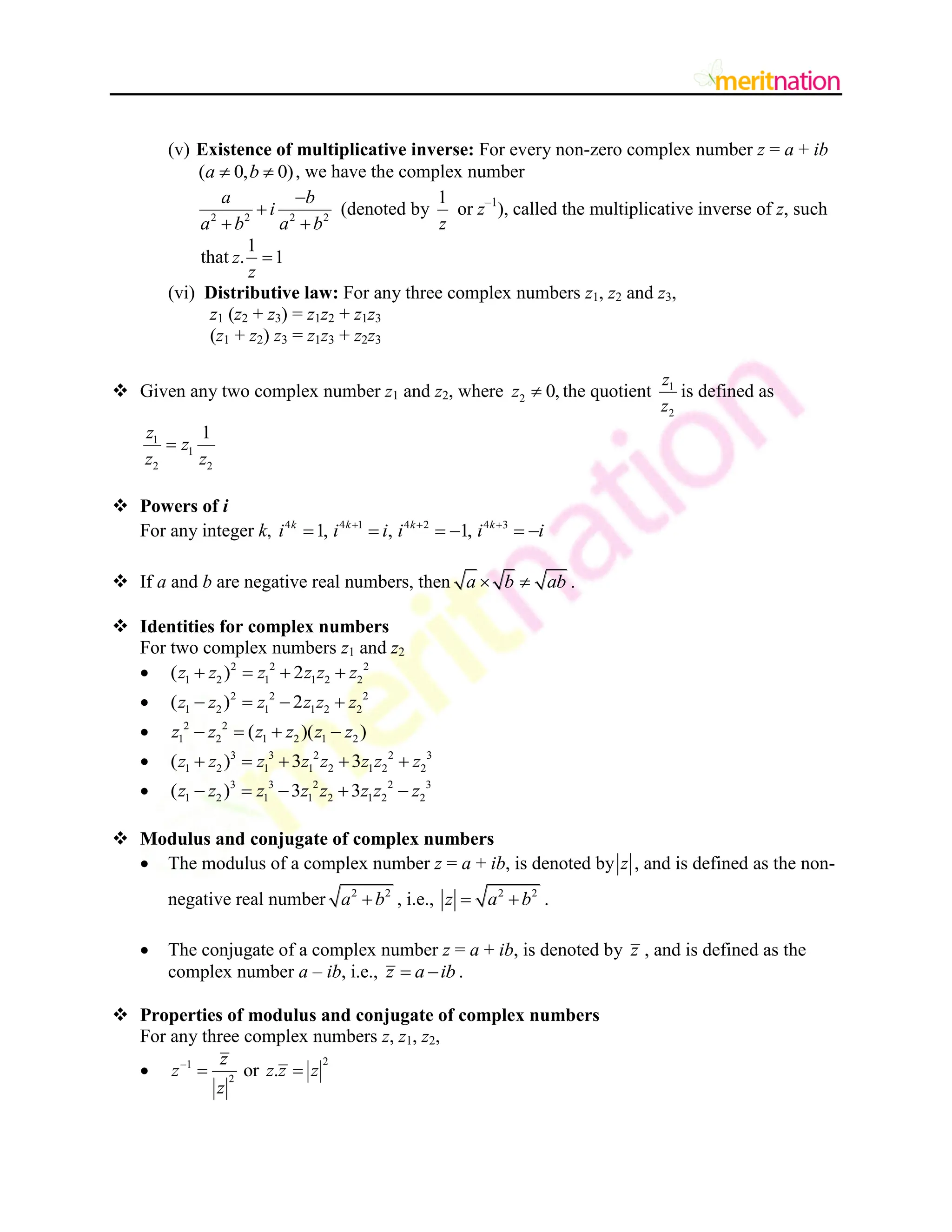(v) Existence of multiplicative inverse: For every non-zero complex number z = a + ib
( 0, 0)
a b
  , we have the complex number
2 2 2 2
a b
i
a b a b


 
(denoted by
1
z
or z–1
), called the multiplicative inverse of z, such
that
1
. 1
z
z

(vi) Distributive law: For any three complex numbers z1, z2 and z3,
z1 (z2 + z3) = z1z2 + z1z3
(z1 + z2) z3 = z1z3 + z2z3
 Given any two complex number z1 and z2, where 2 0,
z  the quotient 1
2
z
z
is defined as
1
1
2 2
1
z
z
z z

 Powers of i
For any integer k, 4 4 1 4 2 4 3
1, , 1,
k k k k
i i i i i i
  
     
 If a and b are negative real numbers, then a b ab
  .
 Identities for complex numbers
For two complex numbers z1 and z2
 2 2 2
1 2 1 1 2 2
( ) 2
z z z z z z
   
 2 2 2
1 2 1 1 2 2
( ) 2
z z z z z z
   
 2 2
1 2 1 2 1 2
( )( )
z z z z z z
   
 3 3 2 2 3
1 2 1 1 2 1 2 2
( ) 3 3
z z z z z z z z
    
 3 3 2 2 3
1 2 1 1 2 1 2 2
( ) 3 3
z z z z z z z z
    
 Modulus and conjugate of complex numbers
 The modulus of a complex number z = a + ib, is denoted by z , and is defined as the non-
negative real number 2 2
a b
 , i.e., 2 2
z a b
  .
 The conjugate of a complex number z = a + ib, is denoted by z , and is defined as the
complex number a – ib, i.e., z a ib
  .
 Properties of modulus and conjugate of complex numbers
For any three complex numbers z, z1, z2,

2
1
2
or .
z
z z z z
z

 
 