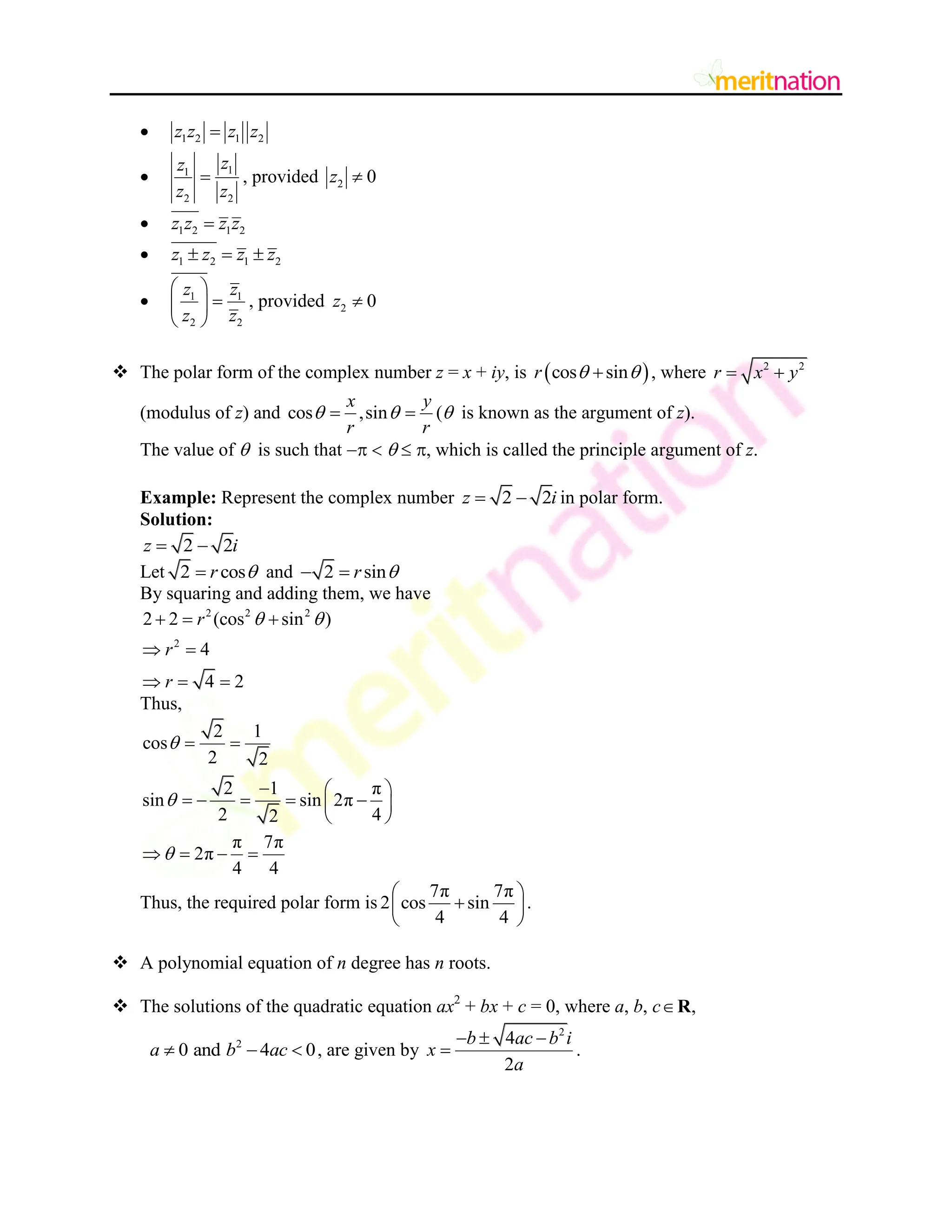  1 2 1 2
z z z z

 1
1
2 2
z
z
z z
 , provided 2 0
z 
 1 2 1 2
z z z z

 1 2 1 2
z z z z
  
 1 1
2 2
z z
z z
 

 
 
, provided 2 0
z 
 The polar form of the complex number z = x + iy, is  
cos sin
r  
 , where 2 2
r x y
 
(modulus of z) and cos ,sin
x y
r r
 
  ( is known as the argument of z).
The value of  is such that     , which is called the principle argument of z.
Example: Represent the complex number 2 2
z i
  in polar form.
Solution:
2 2
z i
 
Let 2 cos
r 
 and 2 sin
r 
 
By squaring and adding them, we have
2 2 2
2
2 2 (cos sin )
4
4 2
r
r
r
 
  
 
  
Thus,
2 1
cos
2 2
2 1 π
sin sin 2π
2 4
2
π 7π
2π
4 4



 
  
    
 
 
   
Thus, the required polar form is
7π 7π
2 cos sin
4 4
 

 
 
.
 A polynomial equation of n degree has n roots.
 The solutions of the quadratic equation ax2
+ bx + c = 0, where a, b, c ,
R
2
0 and 4 0
a b ac
   , are given by
2
4
2
b ac b i
x
a
  
 .
 