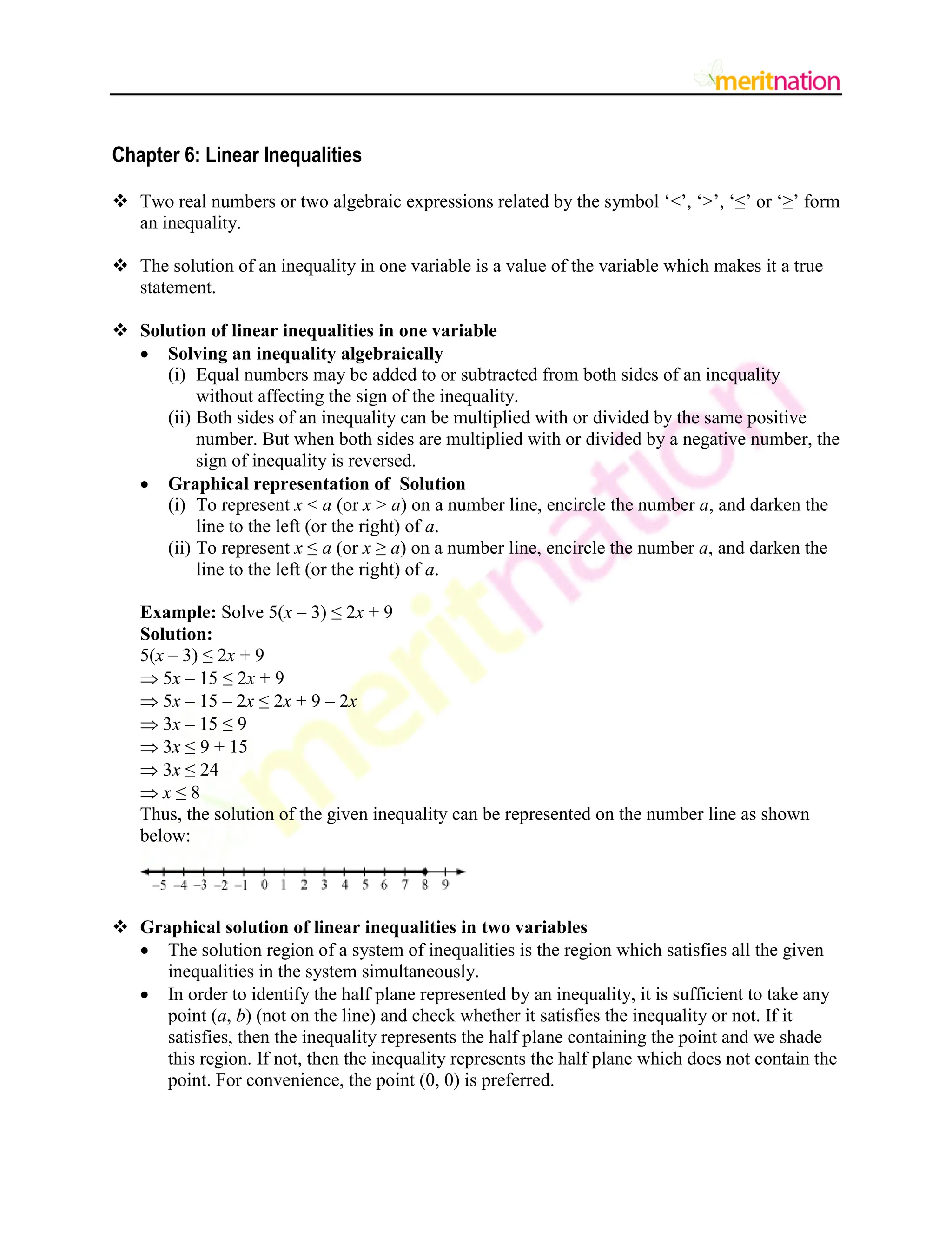 Chapter 6: Linear Inequalities
 Two real numbers or two algebraic expressions related by the symbol „<‟, „>‟, „≤‟ or „≥‟ form
an inequality.
 The solution of an inequality in one variable is a value of the variable which makes it a true
statement.
 Solution of linear inequalities in one variable
 Solving an inequality algebraically
(i) Equal numbers may be added to or subtracted from both sides of an inequality
without affecting the sign of the inequality.
(ii) Both sides of an inequality can be multiplied with or divided by the same positive
number. But when both sides are multiplied with or divided by a negative number, the
sign of inequality is reversed.
 Graphical representation of Solution
(i) To represent x < a (or x > a) on a number line, encircle the number a, and darken the
line to the left (or the right) of a.
(ii) To represent x ≤ a (or x ≥ a) on a number line, encircle the number a, and darken the
line to the left (or the right) of a.
Example: Solve 5(x – 3) ≤ 2x + 9
Solution:
5(x – 3) ≤ 2x + 9
 5x – 15 ≤ 2x + 9
 5x – 15 – 2x ≤ 2x + 9 – 2x
 3x – 15 ≤ 9
 3x ≤ 9 + 15
 3x ≤ 24
 x ≤ 8
Thus, the solution of the given inequality can be represented on the number line as shown
below:
 Graphical solution of linear inequalities in two variables
 The solution region of a system of inequalities is the region which satisfies all the given
inequalities in the system simultaneously.
 In order to identify the half plane represented by an inequality, it is sufficient to take any
point (a, b) (not on the line) and check whether it satisfies the inequality or not. If it
satisfies, then the inequality represents the half plane containing the point and we shade
this region. If not, then the inequality represents the half plane which does not contain the
point. For convenience, the point (0, 0) is preferred.
 