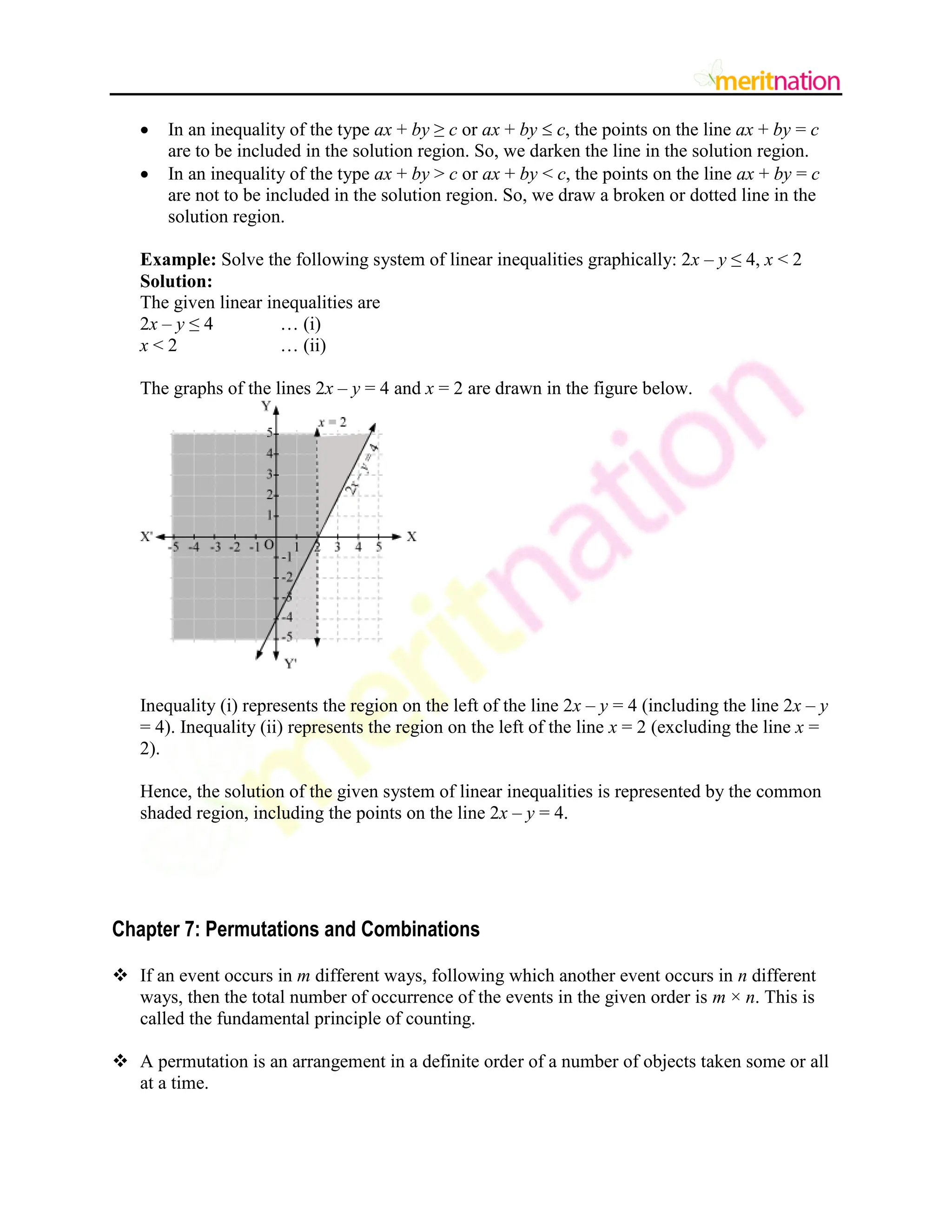  In an inequality of the type ax + by ≥ c or ax + by  c, the points on the line ax + by = c
are to be included in the solution region. So, we darken the line in the solution region.
 In an inequality of the type ax + by > c or ax + by < c, the points on the line ax + by = c
are not to be included in the solution region. So, we draw a broken or dotted line in the
solution region.
Example: Solve the following system of linear inequalities graphically: 2x – y ≤ 4, x < 2
Solution:
The given linear inequalities are
2x – y ≤ 4 … (i)
x < 2 … (ii)
The graphs of the lines 2x – y = 4 and x = 2 are drawn in the figure below.
Inequality (i) represents the region on the left of the line 2x – y = 4 (including the line 2x – y
= 4). Inequality (ii) represents the region on the left of the line x = 2 (excluding the line x =
2).
Hence, the solution of the given system of linear inequalities is represented by the common
shaded region, including the points on the line 2x – y = 4.
Chapter 7: Permutations and Combinations
 If an event occurs in m different ways, following which another event occurs in n different
ways, then the total number of occurrence of the events in the given order is m × n. This is
called the fundamental principle of counting.
 A permutation is an arrangement in a definite order of a number of objects taken some or all
at a time.
 