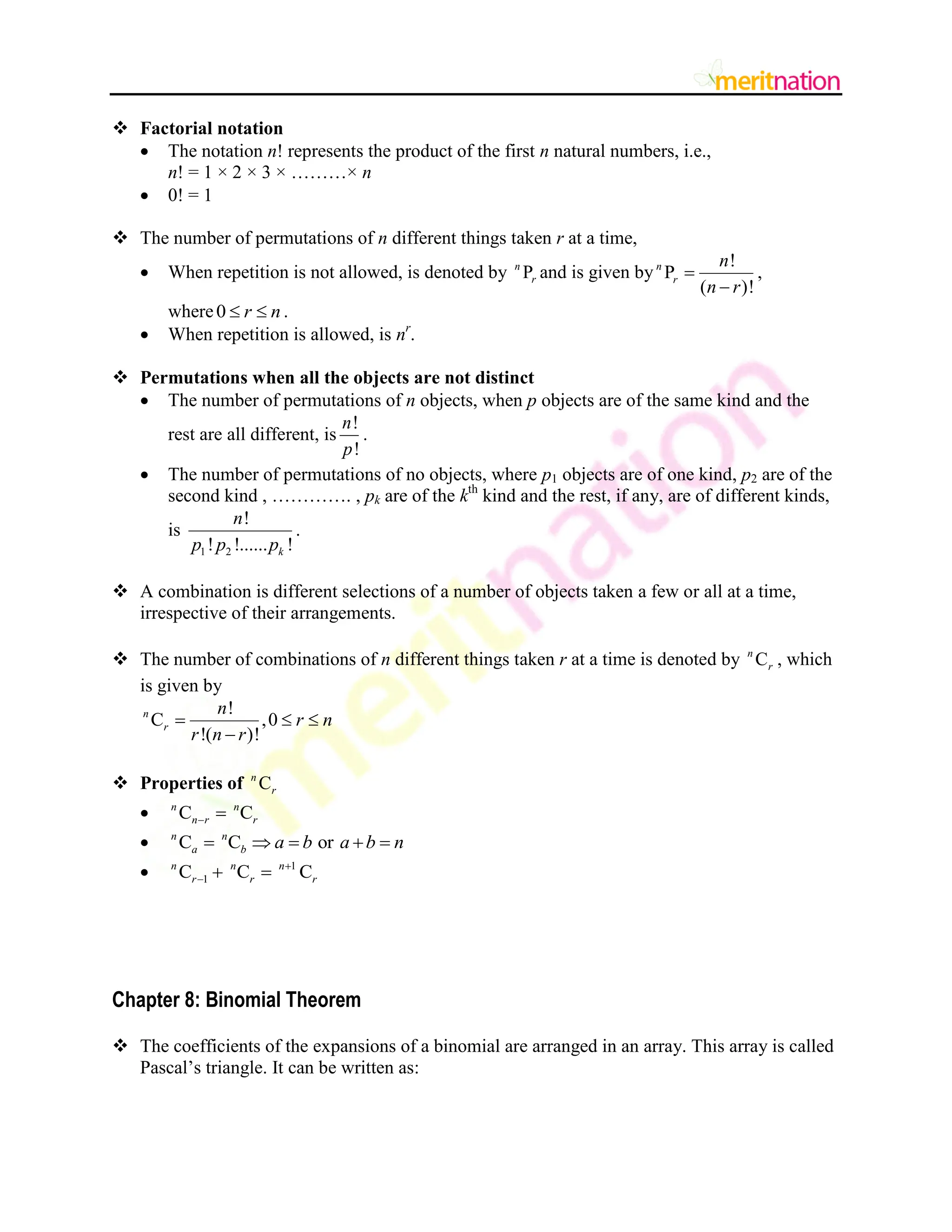  Factorial notation
 The notation n! represents the product of the first n natural numbers, i.e.,
n! = 1 × 2 × 3 × ………× n
 0! = 1
 The number of permutations of n different things taken r at a time,
 When repetition is not allowed, is denoted by P
n
r and is given by
!
P
( )!
n
r
n
n r


,
where0 r n
  .
 When repetition is allowed, is nr
.
 Permutations when all the objects are not distinct
 The number of permutations of n objects, when p objects are of the same kind and the
rest are all different, is
!
!
n
p
.
 The number of permutations of no objects, where p1 objects are of one kind, p2 are of the
second kind , …………. , pk are of the kth
kind and the rest, if any, are of different kinds,
is
1 2
!
! !...... !
k
n
p p p
.
 A combination is different selections of a number of objects taken a few or all at a time,
irrespective of their arrangements.
 The number of combinations of n different things taken r at a time is denoted by C
n
r , which
is given by
!
C ,0
!( )!
n
r
n
r n
r n r
  

 Properties of C
n
r
 C C
n n
n r r
 
 C C or
n n
a b a b a b n
    
 1
1
C C C
n n n
r r r

  
Chapter 8: Binomial Theorem
 The coefficients of the expansions of a binomial are arranged in an array. This array is called
Pascal‟s triangle. It can be written as:
 