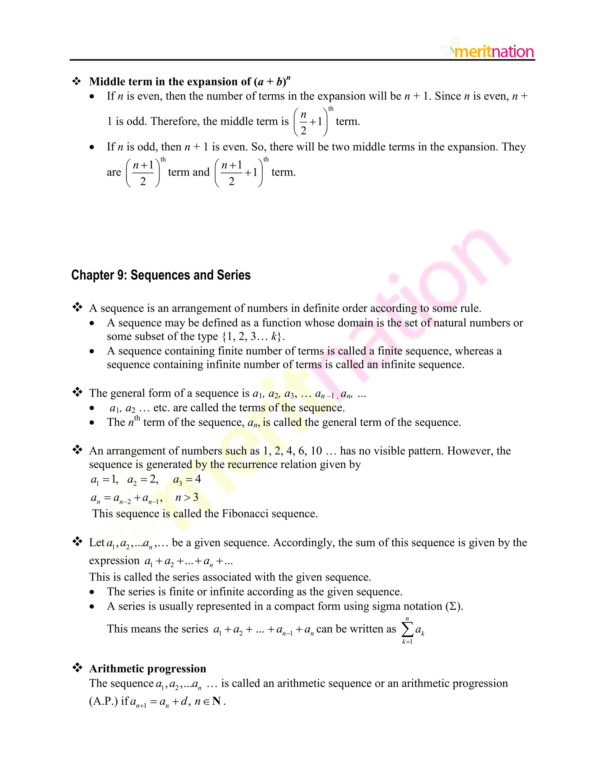  Middle term in the expansion of (a + b)n
 If n is even, then the number of terms in the expansion will be n + 1. Since n is even, n +
1 is odd. Therefore, the middle term is
th
1
2
n
 

 
 
term.
 If n is odd, then n + 1 is even. So, there will be two middle terms in the expansion. They
are
th
1
2
n 
 
 
 
term and
th
1
1
2
n 
 

 
 
term.
Chapter 9: Sequences and Series
 A sequence is an arrangement of numbers in definite order according to some rule.
 A sequence may be defined as a function whose domain is the set of natural numbers or
some subset of the type {1, 2, 3… k}.
 A sequence containing finite number of terms is called a finite sequence, whereas a
sequence containing infinite number of terms is called an infinite sequence.
 The general form of a sequence is a1, a2, a3, … an –1 , an, …
 a1, a2 … etc. are called the terms of the sequence.
 The nth
term of the sequence, an, is called the general term of the sequence.
 An arrangement of numbers such as 1, 2, 4, 6, 10 … has no visible pattern. However, the
sequence is generated by the recurrence relation given by
1 2 3
2 1
1, 2, 4
, 3
n n n
a a a
a a a n
 
  
  
This sequence is called the Fibonacci sequence.
 Let 1 2
, ,... n
a a a ,… be a given sequence. Accordingly, the sum of this sequence is given by the
expression 1 2 ... ...
n
a a a
   
This is called the series associated with the given sequence.
 The series is finite or infinite according as the given sequence.
 A series is usually represented in a compact form using sigma notation ().
This means the series 1 2 1
... n n
a a a a

    can be written as
1
n
k
k
a


 Arithmetic progression
The sequence 1 2
, ,... n
a a a … is called an arithmetic sequence or an arithmetic progression
(A.P.) if 1 ,
n n
a a d n
   N .
 