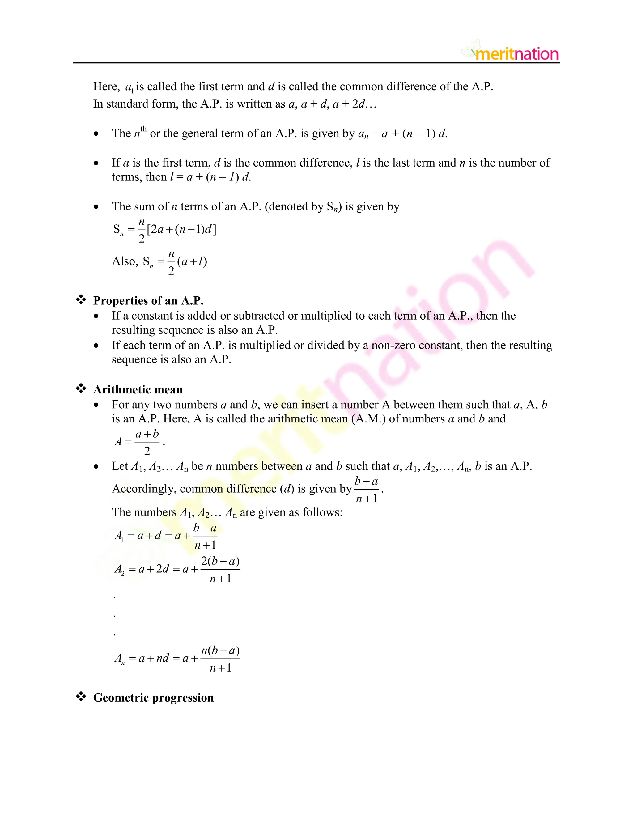 Here, 1
a is called the first term and d is called the common difference of the A.P.
In standard form, the A.P. is written as a, a + d, a + 2d…
 The nth
or the general term of an A.P. is given by an = a + (n – 1) d.
 If a is the first term, d is the common difference, l is the last term and n is the number of
terms, then l = a + (n – 1) d.
 The sum of n terms of an A.P. (denoted by Sn) is given by
S [2 ( 1) ]
2
n
n
a n d
  
Also, S ( )
2
n
n
a l
 
 Properties of an A.P.
 If a constant is added or subtracted or multiplied to each term of an A.P., then the
resulting sequence is also an A.P.
 If each term of an A.P. is multiplied or divided by a non-zero constant, then the resulting
sequence is also an A.P.
 Arithmetic mean
 For any two numbers a and b, we can insert a number A between them such that a, A, b
is an A.P. Here, A is called the arithmetic mean (A.M.) of numbers a and b and
2
a b
A

 .
 Let A1, A2… An be n numbers between a and b such that a, A1, A2,…, An, b is an A.P.
Accordingly, common difference (d) is given by
1
b a
n


.
The numbers A1, A2… An are given as follows:
1
2
1
2( )
2
1
.
.
.
( )
1
n
b a
A a d a
n
b a
A a d a
n
n b a
A a nd a
n

   


   


   

 Geometric progression
 
