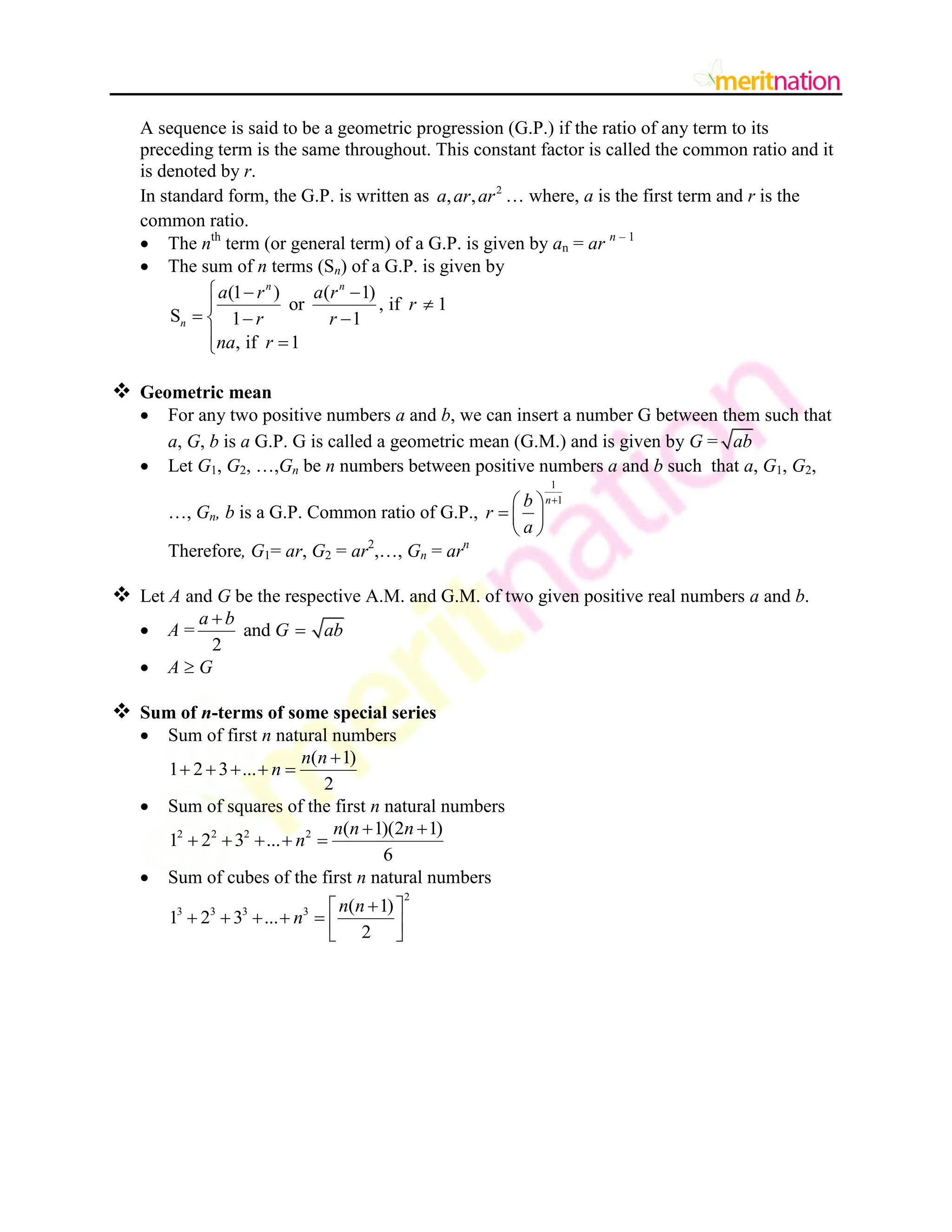 A sequence is said to be a geometric progression (G.P.) if the ratio of any term to its
preceding term is the same throughout. This constant factor is called the common ratio and it
is denoted by r.
In standard form, the G.P. is written as 2
, ,
a ar ar … where, a is the first term and r is the
common ratio.
 The nth
term (or general term) of a G.P. is given by an = ar n – 1
 The sum of n terms (Sn) of a G.P. is given by
(1 ) ( 1)
or , if 1
S 1 1
, if 1
n n
n
a r a r
r
r r
na r
  


  

 

 Geometric mean
 For any two positive numbers a and b, we can insert a number G between them such that
a, G, b is a G.P. G is called a geometric mean (G.M.) and is given by G = ab
 Let G1, G2, …,Gn be n numbers between positive numbers a and b such that a, G1, G2,
…, Gn, b is a G.P. Common ratio of G.P.,
1
1
n
b
r
a

 
  
 
Therefore, G1= ar, G2 = ar2
,…, Gn = arn
 Let A and G be the respective A.M. and G.M. of two given positive real numbers a and b.
 A = and
2
a b
G ab


 A  G
 Sum of n-terms of some special series
 Sum of first n natural numbers
( 1)
1 2 3 ...
2
n n
n

    
 Sum of squares of the first n natural numbers
2 2 2 2 ( 1)(2 1)
1 2 3 ...
6
n n n
n
 
    
 Sum of cubes of the first n natural numbers
2
3 3 3 3 ( 1)
1 2 3 ...
2
n n
n

 
      
 
 