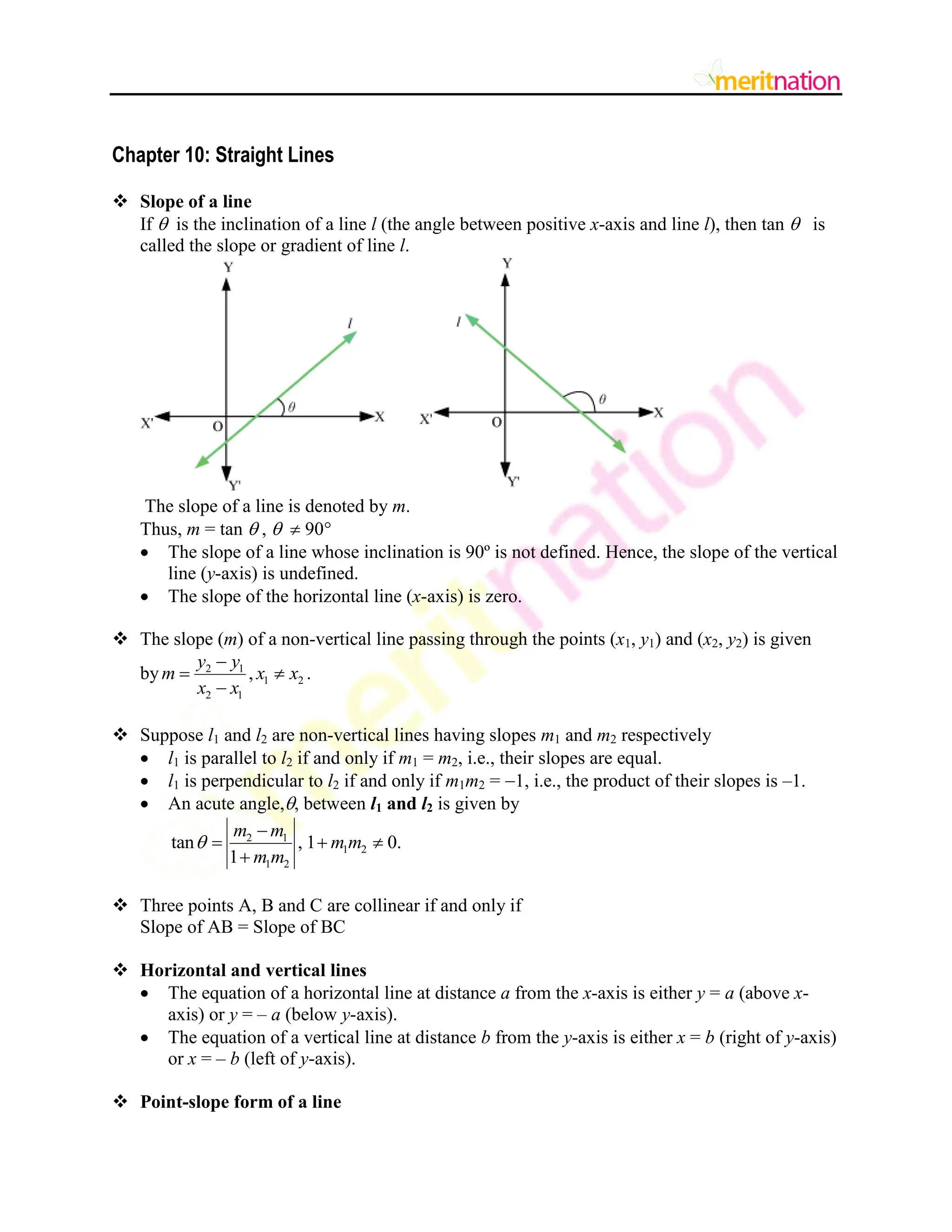 Chapter 10: Straight Lines
 Slope of a line
If  is the inclination of a line l (the angle between positive x-axis and line l), then tan  is
called the slope or gradient of line l.
The slope of a line is denoted by m.
Thus, m = tan  ,   90
 The slope of a line whose inclination is 90º is not defined. Hence, the slope of the vertical
line (y-axis) is undefined.
 The slope of the horizontal line (x-axis) is zero.
 The slope (m) of a non-vertical line passing through the points (x1, y1) and (x2, y2) is given
by 2 1
1 2
2 1
,
y y
m x x
x x

 

.
 Suppose l1 and l2 are non-vertical lines having slopes m1 and m2 respectively
 l1 is parallel to l2 if and only if m1 = m2, i.e., their slopes are equal.
 l1 is perpendicular to l2 if and only if m1m2 = 1, i.e., the product of their slopes is –1.
 An acute angle,, between l1 and l2 is given by
2 1
1 2
1 2
tan , 1 0.
1
m m
m m
m m


  

 Three points A, B and C are collinear if and only if
Slope of AB = Slope of BC
 Horizontal and vertical lines
 The equation of a horizontal line at distance a from the x-axis is either y = a (above x-
axis) or y = – a (below y-axis).
 The equation of a vertical line at distance b from the y-axis is either x = b (right of y-axis)
or x = – b (left of y-axis).
 Point-slope form of a line
 