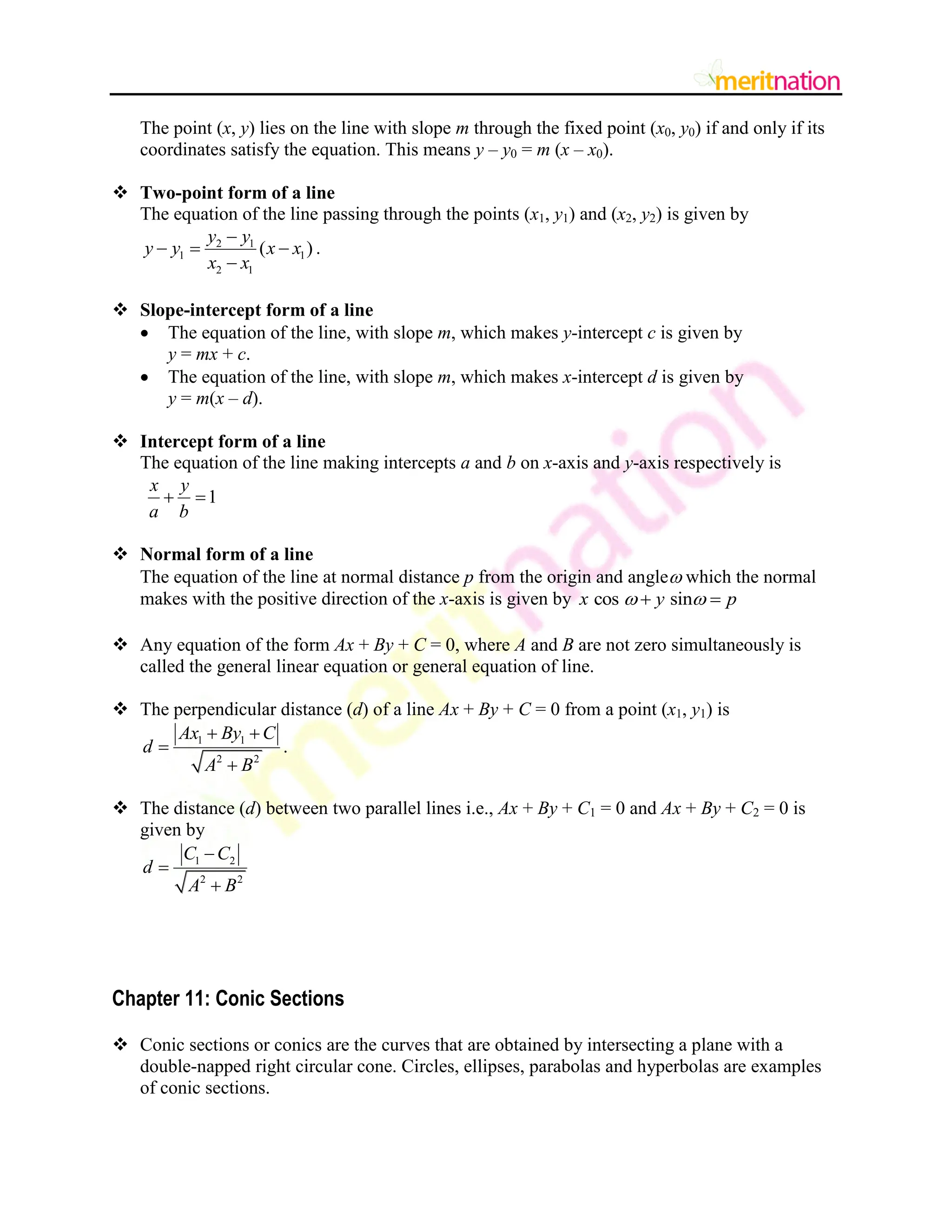 The point (x, y) lies on the line with slope m through the fixed point (x0, y0) if and only if its
coordinates satisfy the equation. This means y – y0 = m (x – x0).
 Two-point form of a line
The equation of the line passing through the points (x1, y1) and (x2, y2) is given by
2 1
1 1
2 1
( )
y y
y y x x
x x

  

.
 Slope-intercept form of a line
 The equation of the line, with slope m, which makes y-intercept c is given by
y = mx + c.
 The equation of the line, with slope m, which makes x-intercept d is given by
y = m(x – d).
 Intercept form of a line
The equation of the line making intercepts a and b on x-axis and y-axis respectively is
1
x y
a b
 
 Normal form of a line
The equation of the line at normal distance p from the origin and angle which the normal
makes with the positive direction of the x-axis is given by cos sin
x y p
 
 
 Any equation of the form Ax + By + C = 0, where A and B are not zero simultaneously is
called the general linear equation or general equation of line.
 The perpendicular distance (d) of a line Ax + By + C = 0 from a point (x1, y1) is
1 1
2 2
Ax By C
d
A B
 


.
 The distance (d) between two parallel lines i.e., Ax + By + C1 = 0 and Ax + By + C2 = 0 is
given by
1 2
2 2
C C
d
A B



Chapter 11: Conic Sections
 Conic sections or conics are the curves that are obtained by intersecting a plane with a
double-napped right circular cone. Circles, ellipses, parabolas and hyperbolas are examples
of conic sections.
 