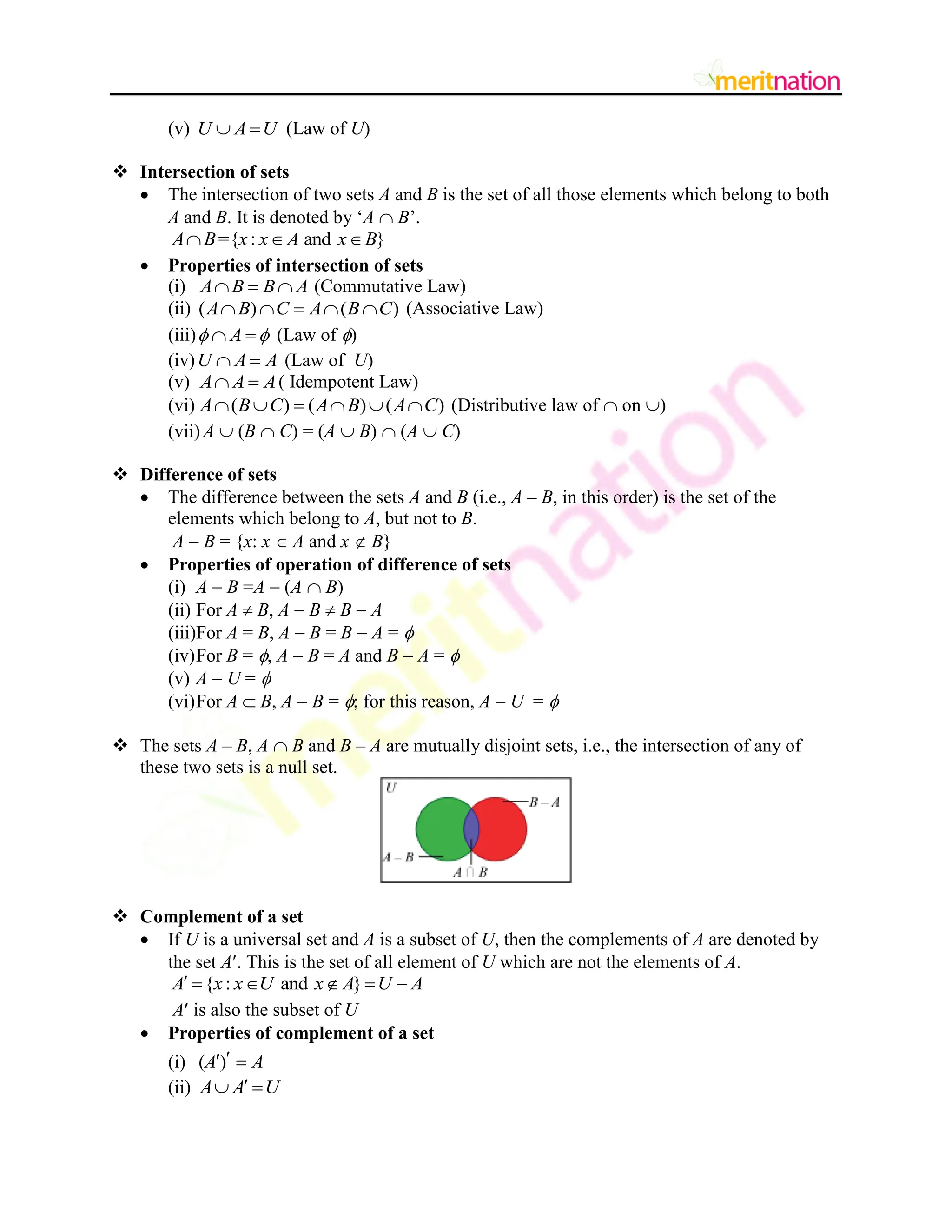 (v) U A U
  (Law of U)
 Intersection of sets
 The intersection of two sets A and B is the set of all those elements which belong to both
A and B. It is denoted by „A  B‟.
={ : and }
A B x x A x B
  
 Properties of intersection of sets
(i) A B B A
   (Commutative Law)
(ii) ( ) ( )
A B C A B C
     (Associative Law)
(iii) A
 
  (Law of )
(iv)U A A
  (Law of U)
(v) A A A
  ( Idempotent Law)
(vi) ( ) ( ) ( )
A B C A B A C
      (Distributive law of  on )
(vii) A  (B  C) = (A  B)  (A  C)
 Difference of sets
 The difference between the sets A and B (i.e., A – B, in this order) is the set of the
elements which belong to A, but not to B.
A  B = {x: x  A and x  B}
 Properties of operation of difference of sets
(i) A  B =A  (A  B)
(ii) For A  B, A  B  B  A
(iii)For A = B, A  B = B  A = 
(iv)For B = , A  B = A and B  A = 
(v) A  U = 
(vi)For A  B, A  B = ; for this reason, A  U = 
 The sets A – B, A  B and B – A are mutually disjoint sets, i.e., the intersection of any of
these two sets is a null set.
 Complement of a set
 If U is a universal set and A is a subset of U, then the complements of A are denoted by
the set A. This is the set of all element of U which are not the elements of A.
{ : and }
A x x U x A U A
     
A is also the subset of U
 Properties of complement of a set
(i) ( )
A A

 
(ii) A A U

 
 