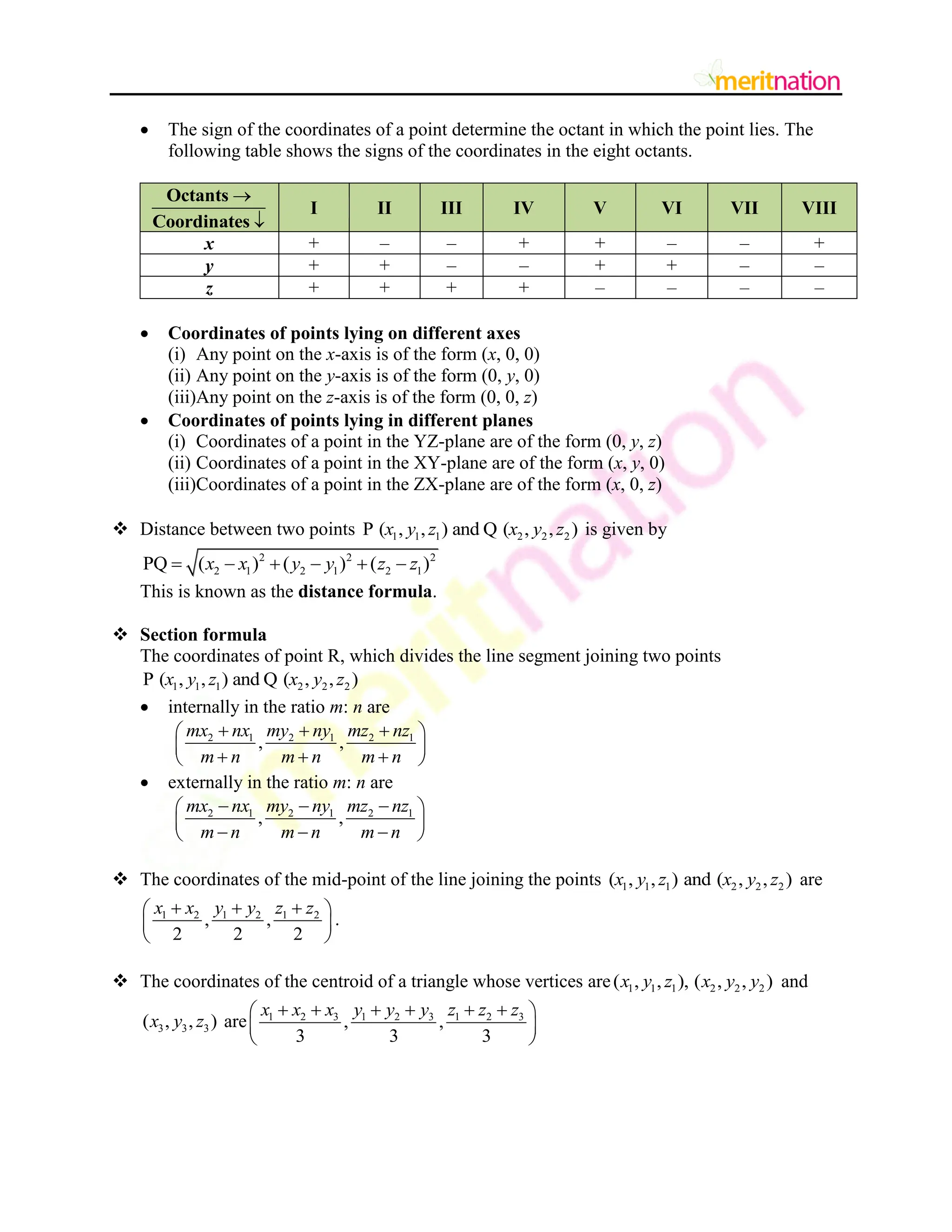  The sign of the coordinates of a point determine the octant in which the point lies. The
following table shows the signs of the coordinates in the eight octants.


Octants
Coordinates
I II III IV V VI VII VIII
x + – – + + – – +
y + + – – + + – –
z + + + + – – – –
 Coordinates of points lying on different axes
(i) Any point on the x-axis is of the form (x, 0, 0)
(ii) Any point on the y-axis is of the form (0, y, 0)
(iii)Any point on the z-axis is of the form (0, 0, z)
 Coordinates of points lying in different planes
(i) Coordinates of a point in the YZ-plane are of the form (0, y, z)
(ii) Coordinates of a point in the XY-plane are of the form (x, y, 0)
(iii)Coordinates of a point in the ZX-plane are of the form (x, 0, z)
 Distance between two points 1 1 1 2 2 2
P ( , , ) and Q ( , , )
x y z x y z is given by
2 2 2
2 1 2 1 2 1
PQ ( ) ( ) ( )
x x y y z z
     
This is known as the distance formula.
 Section formula
The coordinates of point R, which divides the line segment joining two points
1 1 1 2 2 2
P ( , , ) and Q ( , , )
x y z x y z
 internally in the ratio m: n are
2 1 2 1 2 1
, ,
mx nx my ny mz nz
m n m n m n
  
 
 
  
 
 externally in the ratio m: n are
2 1 2 1 2 1
, ,
mx nx my ny mz nz
m n m n m n
  
 
 
  
 
 The coordinates of the mid-point of the line joining the points 1 1 1 2 2 2
( , , ) and ( , , )
x y z x y z are
1 2 1 2 1 2
, ,
2 2 2
x x y y z z
  
 
 
 
.
 The coordinates of the centroid of a triangle whose vertices are 1 1 1 2 2 2
( , , ), ( , , )
x y z x y y and
3 3 3
( , , )
x y z are 1 2 3 1 2 3 1 2 3
, ,
3 3 3
x x x y y y z z z
     
 
 
 
 