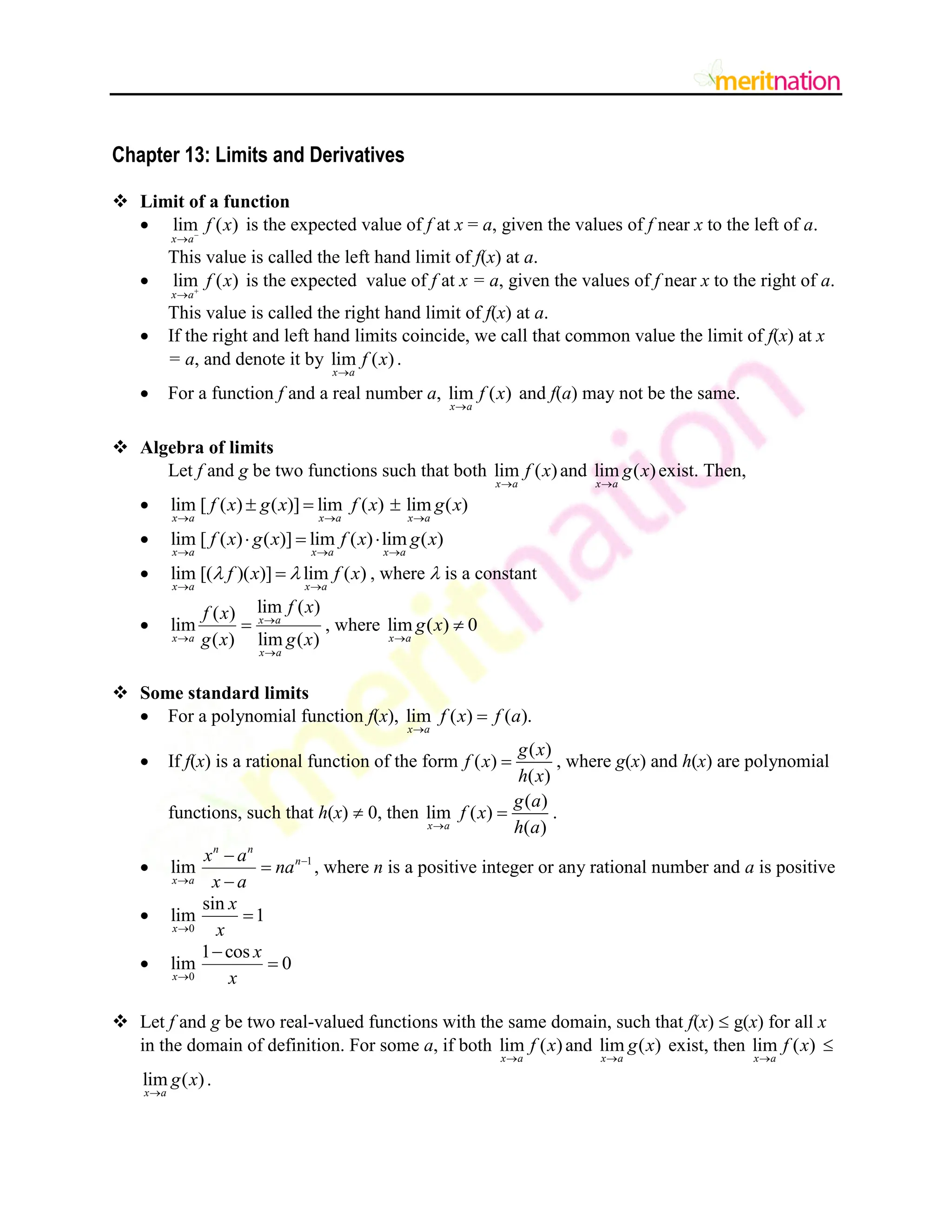 Chapter 13: Limits and Derivatives
 Limit of a function
 lim ( )
x a
f x


is the expected value of f at x = a, given the values of f near x to the left of a.
This value is called the left hand limit of f(x) at a.
 lim ( )
x a
f x


is the expected value of f at x = a, given the values of f near x to the right of a.
This value is called the right hand limit of f(x) at a.
 If the right and left hand limits coincide, we call that common value the limit of f(x) at x
= a, and denote it by lim ( )
x a
f x

.
 For a function f and a real number a, lim ( )
x a
f x

and f(a) may not be the same.
 Algebra of limits
Let f and g be two functions such that both lim ( )
x a
f x

and lim ( )
x a
g x

exist. Then,
 lim [ ( ) ( )] lim ( ) lim ( )
x a x a x a
f x g x f x g x
  
  
 lim [ ( ) ( )] lim ( ) lim ( )
x a x a x a
f x g x f x g x
  
  
 lim [( )( )] lim ( )
x a x a
f x f x
 
 
 , where  is a constant

lim ( )
( )
lim
( ) lim ( )
x a
x a
x a
f x
f x
g x g x



 , where lim ( ) 0
x a
g x


 Some standard limits
 For a polynomial function f(x), lim ( ) ( ).
x a
f x f a


 If f(x) is a rational function of the form
( )
( )
( )
g x
f x
h x
 , where g(x) and h(x) are polynomial
functions, such that h(x)  0, then
( )
lim ( )
( )
x a
g a
f x
h a

 .
 1
lim
n n
n
x a
x a
na
x a





, where n is a positive integer or any rational number and a is positive

0
sin
lim 1
x
x
x



0
1 cos
lim 0
x
x
x



 Let f and g be two real-valued functions with the same domain, such that f(x)  g(x) for all x
in the domain of definition. For some a, if both lim ( )
x a
f x

and lim ( )
x a
g x

exist, then lim ( )
x a
f x


lim ( )
x a
g x

.
 