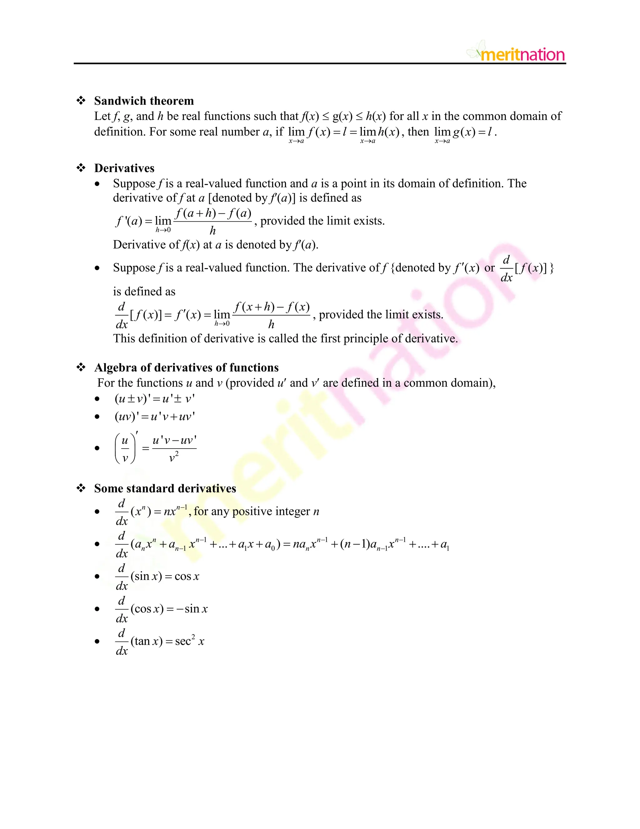  Sandwich theorem
Let f, g, and h be real functions such that f(x)  g(x)  h(x) for all x in the common domain of
definition. For some real number a, if lim ( ) lim ( )
x a x a
f x l h x
 
  , then lim ( )
x a
g x l

 .
 Derivatives
 Suppose f is a real-valued function and a is a point in its domain of definition. The
derivative of f at a [denoted by f′(a)] is defined as
0
( ) ( )
'( ) lim
h
f a h f a
f a
h

 
 , provided the limit exists.
Derivative of f(x) at a is denoted by f′(a).
 Suppose f is a real-valued function. The derivative of f {denoted by ( )
f x
 or [ ( )]
d
f x
dx
}
is defined as
0
( ) ( )
[ ( )] ( ) lim
h
d f x h f x
f x f x
dx h

 

  , provided the limit exists.
This definition of derivative is called the first principle of derivative.
 Algebra of derivatives of functions
For the functions u and v (provided u and v are defined in a common domain),
 ( )' ' '
u v u v
  
 ( )' ' '
uv u v uv
 
 2
' '
u u v uv
v v
 
 

 
 
 Some standard derivatives
 1
( ) ,
n n
d
x nx
dx

 for any positive integer n
 1 1 1
1 1 0 1 1
( ... ) ( 1) ....
n n n n
n n n n
d
a x a x a x a na x n a x a
dx
  
 
        
 (sin ) cos
d
x x
dx

 (cos ) sin
d
x x
dx
 
 2
(tan ) sec
d
x x
dx

 