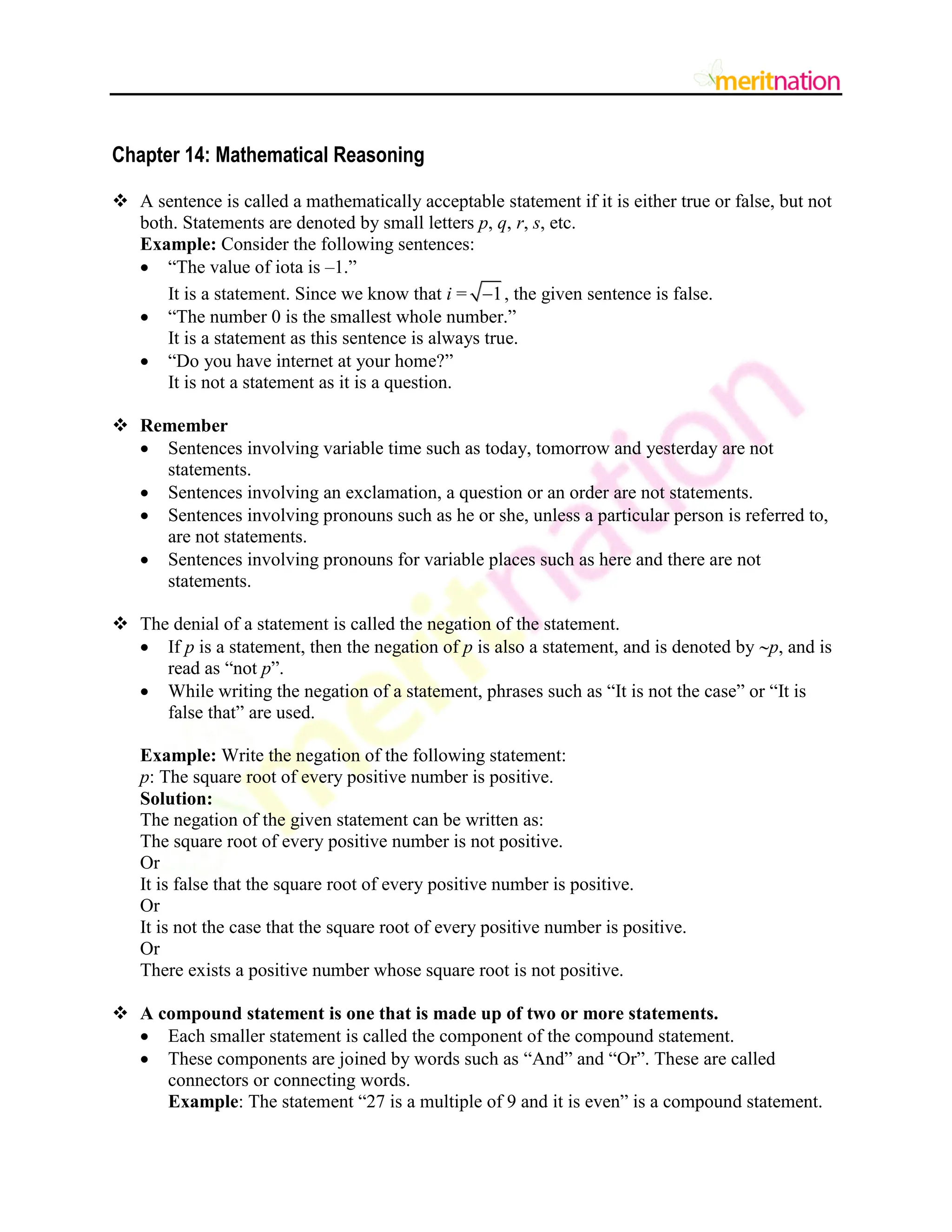 Chapter 14: Mathematical Reasoning
 A sentence is called a mathematically acceptable statement if it is either true or false, but not
both. Statements are denoted by small letters p, q, r, s, etc.
Example: Consider the following sentences:
 “The value of iota is –1.”
It is a statement. Since we know that i = 1
 , the given sentence is false.
 “The number 0 is the smallest whole number.”
It is a statement as this sentence is always true.
 “Do you have internet at your home?”
It is not a statement as it is a question.
 Remember
 Sentences involving variable time such as today, tomorrow and yesterday are not
statements.
 Sentences involving an exclamation, a question or an order are not statements.
 Sentences involving pronouns such as he or she, unless a particular person is referred to,
are not statements.
 Sentences involving pronouns for variable places such as here and there are not
statements.
 The denial of a statement is called the negation of the statement.
 If p is a statement, then the negation of p is also a statement, and is denoted by p, and is
read as “not p”.
 While writing the negation of a statement, phrases such as “It is not the case” or “It is
false that” are used.
Example: Write the negation of the following statement:
p: The square root of every positive number is positive.
Solution:
The negation of the given statement can be written as:
The square root of every positive number is not positive.
Or
It is false that the square root of every positive number is positive.
Or
It is not the case that the square root of every positive number is positive.
Or
There exists a positive number whose square root is not positive.
 A compound statement is one that is made up of two or more statements.
 Each smaller statement is called the component of the compound statement.
 These components are joined by words such as “And” and “Or”. These are called
connectors or connecting words.
Example: The statement “27 is a multiple of 9 and it is even” is a compound statement.
 