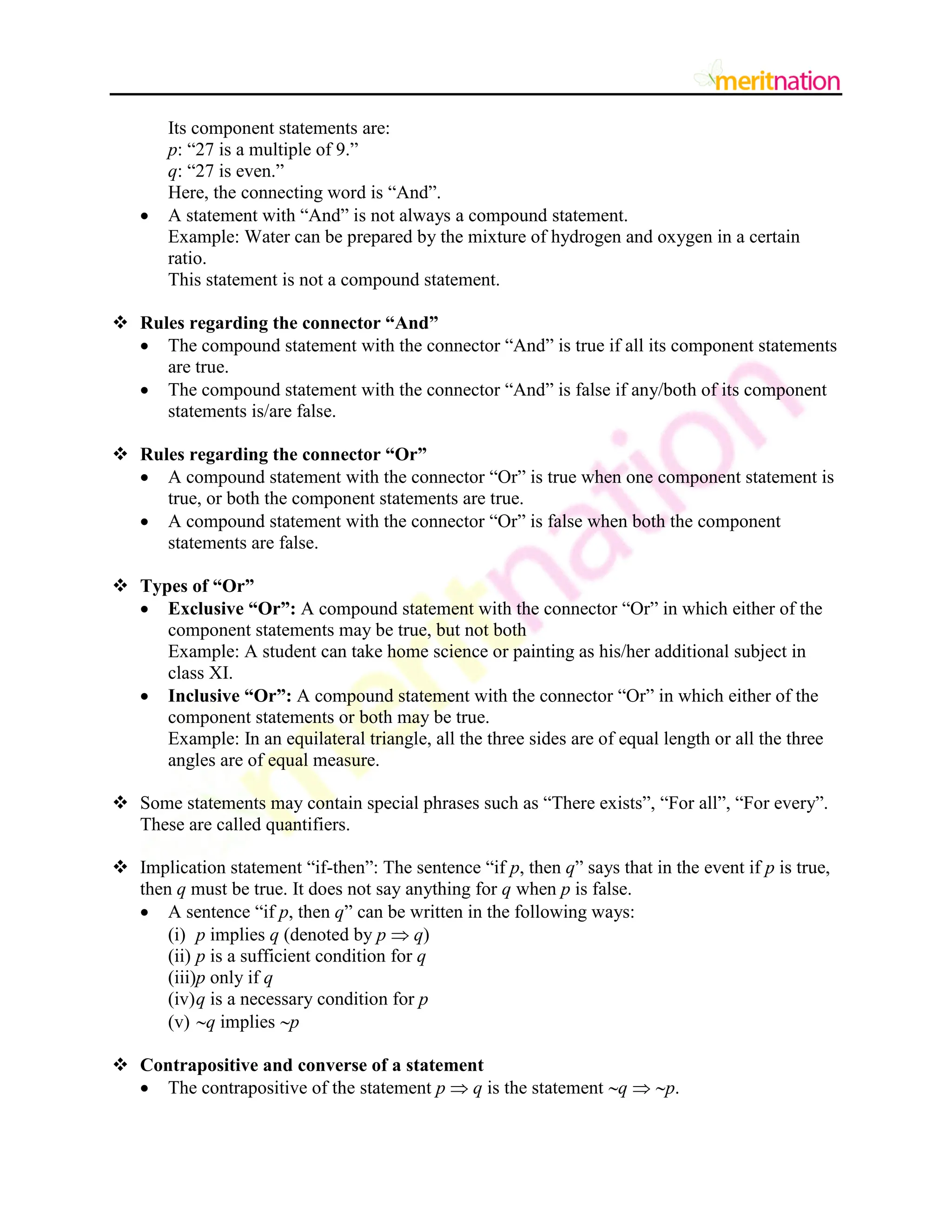 Its component statements are:
p: “27 is a multiple of 9.”
q: “27 is even.”
Here, the connecting word is “And”.
 A statement with “And” is not always a compound statement.
Example: Water can be prepared by the mixture of hydrogen and oxygen in a certain
ratio.
This statement is not a compound statement.
 Rules regarding the connector “And”
 The compound statement with the connector “And” is true if all its component statements
are true.
 The compound statement with the connector “And” is false if any/both of its component
statements is/are false.
 Rules regarding the connector “Or”
 A compound statement with the connector “Or” is true when one component statement is
true, or both the component statements are true.
 A compound statement with the connector “Or” is false when both the component
statements are false.
 Types of “Or”
 Exclusive “Or”: A compound statement with the connector “Or” in which either of the
component statements may be true, but not both
Example: A student can take home science or painting as his/her additional subject in
class XI.
 Inclusive “Or”: A compound statement with the connector “Or” in which either of the
component statements or both may be true.
Example: In an equilateral triangle, all the three sides are of equal length or all the three
angles are of equal measure.
 Some statements may contain special phrases such as “There exists”, “For all”, “For every”.
These are called quantifiers.
 Implication statement “if-then”: The sentence “if p, then q” says that in the event if p is true,
then q must be true. It does not say anything for q when p is false.
 A sentence “if p, then q” can be written in the following ways:
(i) p implies q (denoted by p  q)
(ii) p is a sufficient condition for q
(iii)p only if q
(iv)q is a necessary condition for p
(v) q implies p
 Contrapositive and converse of a statement
 The contrapositive of the statement p  q is the statement q  p.
 