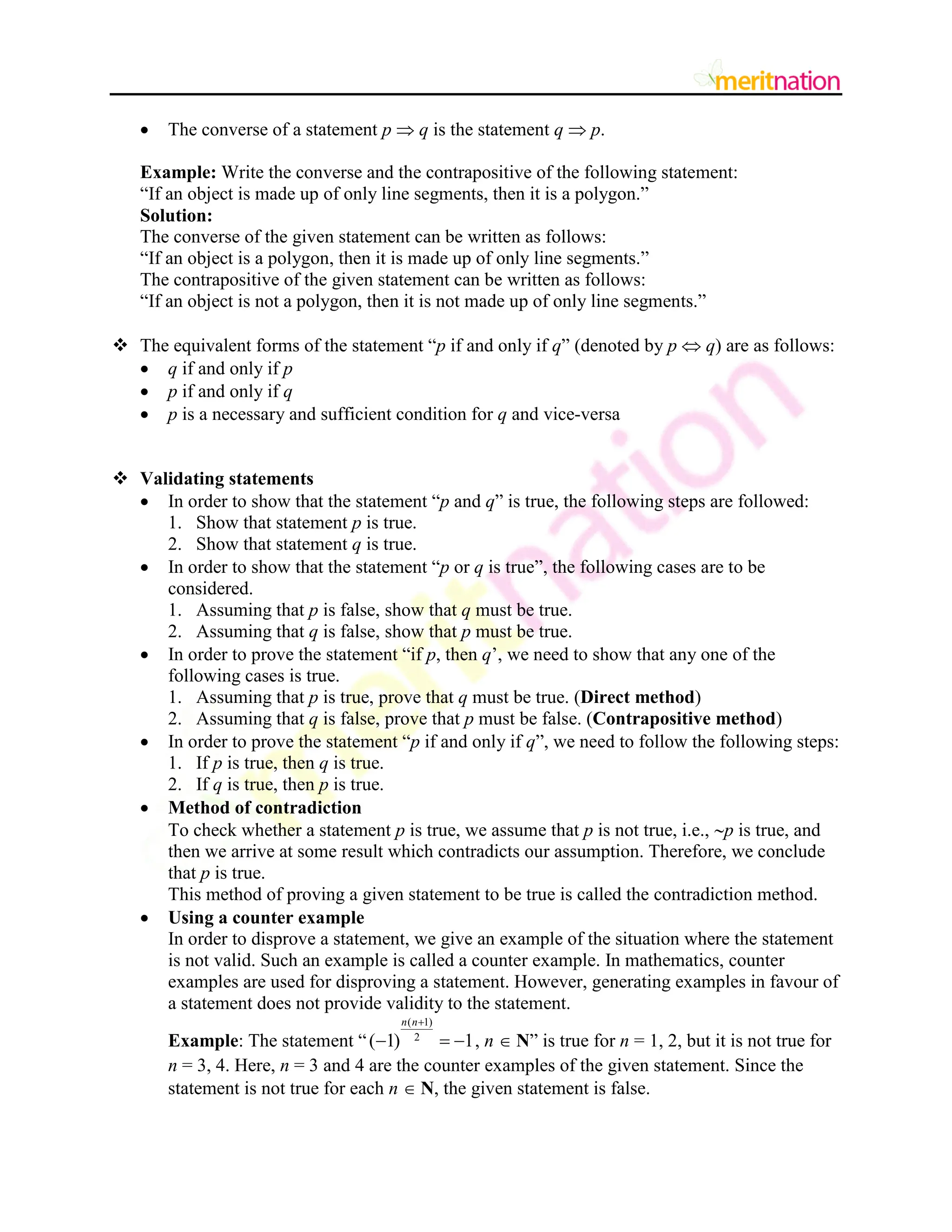  The converse of a statement p  q is the statement q  p.
Example: Write the converse and the contrapositive of the following statement:
“If an object is made up of only line segments, then it is a polygon.”
Solution:
The converse of the given statement can be written as follows:
“If an object is a polygon, then it is made up of only line segments.”
The contrapositive of the given statement can be written as follows:
“If an object is not a polygon, then it is not made up of only line segments.”
 The equivalent forms of the statement “p if and only if q” (denoted by p  q) are as follows:
 q if and only if p
 p if and only if q
 p is a necessary and sufficient condition for q and vice-versa
 Validating statements
 In order to show that the statement “p and q” is true, the following steps are followed:
1. Show that statement p is true.
2. Show that statement q is true.
 In order to show that the statement “p or q is true”, the following cases are to be
considered.
1. Assuming that p is false, show that q must be true.
2. Assuming that q is false, show that p must be true.
 In order to prove the statement “if p, then q‟, we need to show that any one of the
following cases is true.
1. Assuming that p is true, prove that q must be true. (Direct method)
2. Assuming that q is false, prove that p must be false. (Contrapositive method)
 In order to prove the statement “p if and only if q”, we need to follow the following steps:
1. If p is true, then q is true.
2. If q is true, then p is true.
 Method of contradiction
To check whether a statement p is true, we assume that p is not true, i.e., p is true, and
then we arrive at some result which contradicts our assumption. Therefore, we conclude
that p is true.
This method of proving a given statement to be true is called the contradiction method.
 Using a counter example
In order to disprove a statement, we give an example of the situation where the statement
is not valid. Such an example is called a counter example. In mathematics, counter
examples are used for disproving a statement. However, generating examples in favour of
a statement does not provide validity to the statement.
Example: The statement “
( 1)
2
( 1) 1
n n
   , n  N” is true for n = 1, 2, but it is not true for
n = 3, 4. Here, n = 3 and 4 are the counter examples of the given statement. Since the
statement is not true for each n  N, the given statement is false.
 
