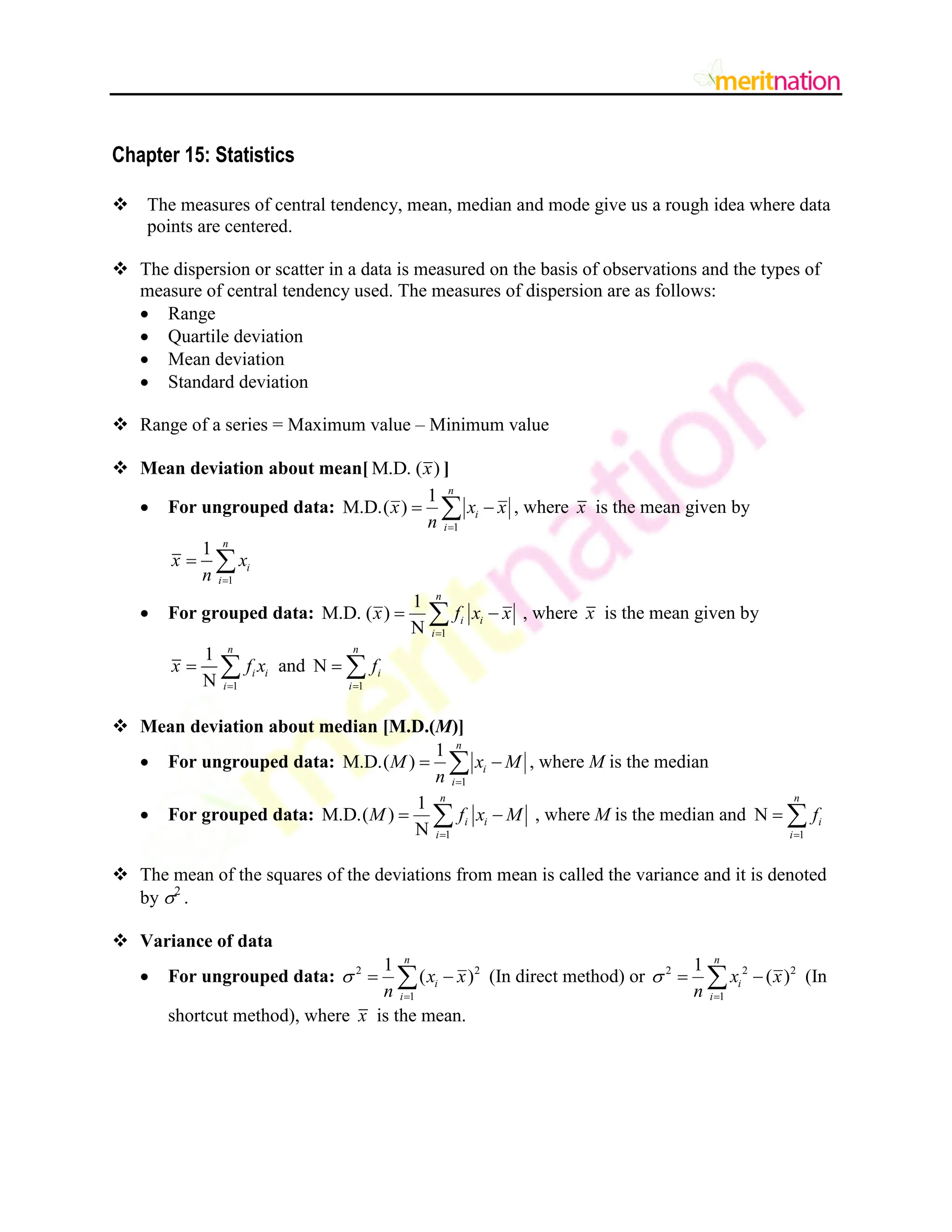 Chapter 15: Statistics
 The measures of central tendency, mean, median and mode give us a rough idea where data
points are centered.
 The dispersion or scatter in a data is measured on the basis of observations and the types of
measure of central tendency used. The measures of dispersion are as follows:
 Range
 Quartile deviation
 Mean deviation
 Standard deviation
 Range of a series = Maximum value – Minimum value
 Mean deviation about mean[ M.D. ( )
x ]
 For ungrouped data:
1
1
M.D.( )
n
i
i
x x x
n 
 
 , where x is the mean given by
1
1 n
i
i
x x
n 
 
 For grouped data:
1
1
M.D. ( )
N
n
i i
i
x f x x

 
 , where x is the mean given by
1
1
N
n
i i
i
x f x

  and
1
N
n
i
i
f

 
 Mean deviation about median [M.D.(M)]
 For ungrouped data:
1
1
M.D.( )
n
i
i
M x M
n 
 
 , where M is the median
 For grouped data:
1
1
M.D.( )
N
n
i i
i
M f x M

 
 , where M is the median and
1
N
n
i
i
f

 
 The mean of the squares of the deviations from mean is called the variance and it is denoted
by 2
.
 Variance of data
 For ungrouped data: 2 2
1
1
( )
n
i
i
x x
n


 
 (In direct method) or 2 2 2
1
1
( )
n
i
i
x x
n


 
 (In
shortcut method), where x is the mean.
 