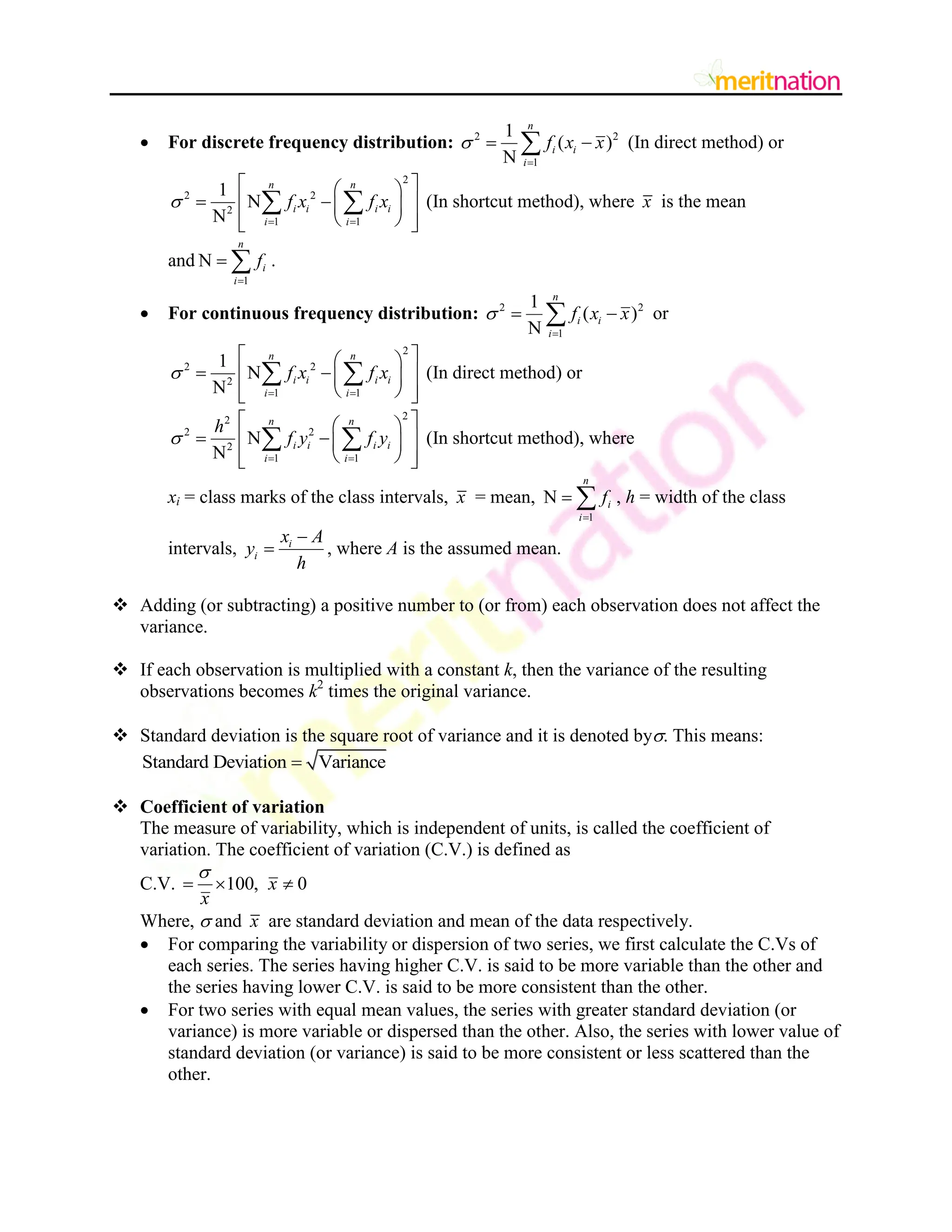  For discrete frequency distribution: 2 2
1
1
( )
N
n
i i
i
f x x


 
 (In direct method) or
2
2 2
2
1 1
1
N
N
n n
i i i i
i i
f x f x

 
 
 
 
 
 
 
 
 
  (In shortcut method), where x is the mean
and
1
N
n
i
i
f

  .
 For continuous frequency distribution: 2 2
1
1
( )
N
n
i i
i
f x x


 
 or
2
2 2
2
1 1
1
N
N
n n
i i i i
i i
f x f x

 
 
 
 
 
 
 
 
 
  (In direct method) or
2
2
2 2
2
1 1
N
N
n n
i i i i
i i
h
f y f y

 
 
 
 
 
 
 
 
 
  (In shortcut method), where
xi = class marks of the class intervals, x = mean,
1
N
n
i
i
f

  , h = width of the class
intervals, i
i
x A
y
h

 , where A is the assumed mean.
 Adding (or subtracting) a positive number to (or from) each observation does not affect the
variance.
 If each observation is multiplied with a constant k, then the variance of the resulting
observations becomes k2
times the original variance.
 Standard deviation is the square root of variance and it is denoted by. This means:
Standard Deviation Variance

 Coefficient of variation
The measure of variability, which is independent of units, is called the coefficient of
variation. The coefficient of variation (C.V.) is defined as
C.V. 100, 0
x
x

  
Where,  and x are standard deviation and mean of the data respectively.
 For comparing the variability or dispersion of two series, we first calculate the C.Vs of
each series. The series having higher C.V. is said to be more variable than the other and
the series having lower C.V. is said to be more consistent than the other.
 For two series with equal mean values, the series with greater standard deviation (or
variance) is more variable or dispersed than the other. Also, the series with lower value of
standard deviation (or variance) is said to be more consistent or less scattered than the
other.
 