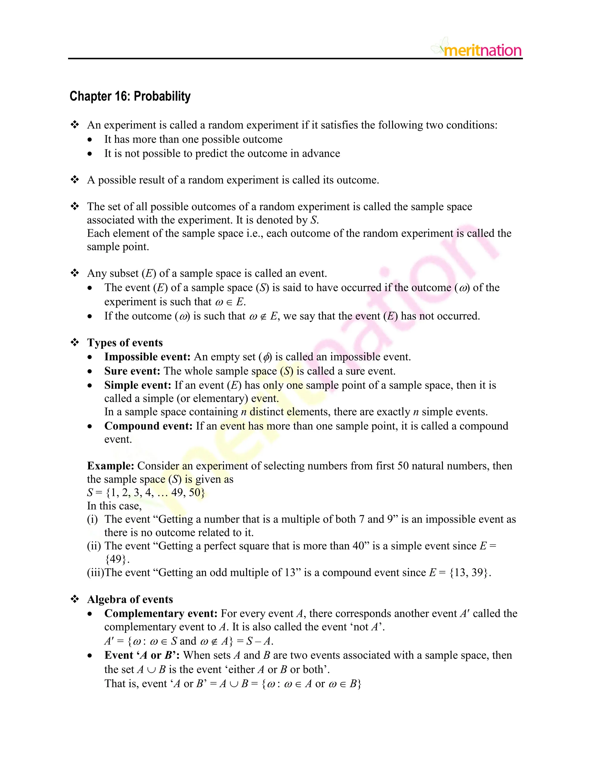 Chapter 16: Probability
 An experiment is called a random experiment if it satisfies the following two conditions:
 It has more than one possible outcome
 It is not possible to predict the outcome in advance
 A possible result of a random experiment is called its outcome.
 The set of all possible outcomes of a random experiment is called the sample space
associated with the experiment. It is denoted by S.
Each element of the sample space i.e., each outcome of the random experiment is called the
sample point.
 Any subset (E) of a sample space is called an event.
 The event (E) of a sample space (S) is said to have occurred if the outcome () of the
experiment is such that   E.
 If the outcome () is such that   E, we say that the event (E) has not occurred.
 Types of events
 Impossible event: An empty set () is called an impossible event.
 Sure event: The whole sample space (S) is called a sure event.
 Simple event: If an event (E) has only one sample point of a sample space, then it is
called a simple (or elementary) event.
In a sample space containing n distinct elements, there are exactly n simple events.
 Compound event: If an event has more than one sample point, it is called a compound
event.
Example: Consider an experiment of selecting numbers from first 50 natural numbers, then
the sample space (S) is given as
S = {1, 2, 3, 4, … 49, 50}
In this case,
(i) The event “Getting a number that is a multiple of both 7 and 9” is an impossible event as
there is no outcome related to it.
(ii) The event “Getting a perfect square that is more than 40” is a simple event since E =
{49}.
(iii)The event “Getting an odd multiple of 13” is a compound event since E = {13, 39}.
 Algebra of events
 Complementary event: For every event A, there corresponds another event A called the
complementary event to A. It is also called the event „not A‟.
A = { :   S and   A} = S – A.
 Event „A or B‟: When sets A and B are two events associated with a sample space, then
the set A  B is the event „either A or B or both‟.
That is, event „A or B‟ = A  B = { :   A or   B}
 