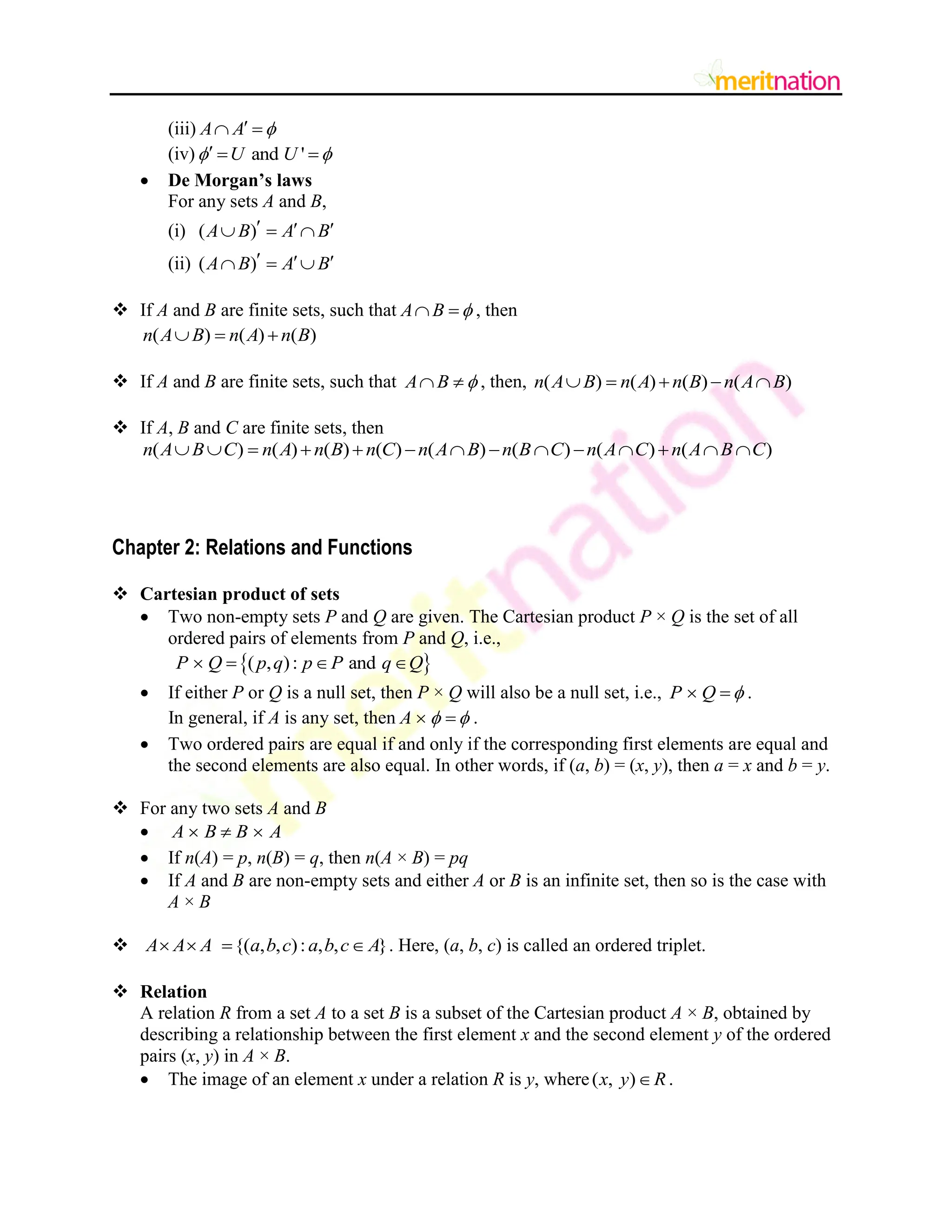 (iii) A A 

 
(iv) and '
U U
 
  
 De Morgan‟s laws
For any sets A and B,
(i) ( )
A B A B
  
  
(ii) ( )
A B A B
  
  
 If A and B are finite sets, such that A B 
  , then
( ) ( ) ( )
n A B n A n B
  
 If A and B are finite sets, such that A B 
  , then, ( ) ( ) ( ) ( )
n A B n A n B n A B
    
 If A, B and C are finite sets, then
( ) ( ) ( ) ( ) ( ) ( ) ( ) ( )
n A B C n A n B n C n A B n B C n A C n A B C
             
Chapter 2: Relations and Functions
 Cartesian product of sets
 Two non-empty sets P and Q are given. The Cartesian product P × Q is the set of all
ordered pairs of elements from P and Q, i.e.,
 
( , ): and
P Q p q p P q Q
   
 If either P or Q is a null set, then P × Q will also be a null set, i.e., P Q 
  .
In general, if A is any set, then A  
  .
 Two ordered pairs are equal if and only if the corresponding first elements are equal and
the second elements are also equal. In other words, if (a, b) = (x, y), then a = x and b = y.
 For any two sets A and B
 A B B A
  
 If n(A) = p, n(B) = q, then n(A × B) = pq
 If A and B are non-empty sets and either A or B is an infinite set, then so is the case with
A × B
 {( , , ): , , }
A A A a b c a b c A
    . Here, (a, b, c) is called an ordered triplet.
 Relation
A relation R from a set A to a set B is a subset of the Cartesian product A × B, obtained by
describing a relationship between the first element x and the second element y of the ordered
pairs (x, y) in A × B.
 The image of an element x under a relation R is y, where( , )
x y R
 .
 
